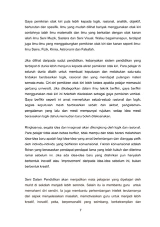 Gaya pemikiran otak kiri pula lebih kepada logik, rasional, analitik, objektif,
berturutan dan spesifik. Ilmu yang mudah dilihat banyak menggunakan otak kiri
contohnya ialah ilmu matematik dan ilmu yang berkaitan dengan otak kanan
ialah ilmu Seni Muzik, Sastera dan Seni Visual. Walau bagaimanapun, terdapat
juga ilmu-ilmu yang menggabungkan pemikiran otak kiri dan kanan seperti ilmu-
ilmu Sains, Fizik, Kimia, Astronomi dan Falsafah.
Jika dilihat daripada sudut pendidikan, kebanyakan sistem pendidikan yang
terdapat di dunia lebih menjurus kepada aliran pemikiran otak kiri. Para pelajar di
seluruh dunia dilatih untuk membuat keputusan dan melakukan satu-satu
tindakan berdasarkan logik, rasional dan yang mendapat pulangan materi
semata-mata. Ciri-ciri pemikiran otak kiri lebih ketara apabila pelajar memasuki
gerbang universiti. Jika dikategorikan dalam ilmu teknik berfikir, gaya berfikir
menggunakan otak kiri ini bolehlah dikelaskan sebagai gaya pemikiran vertikal.
Gaya berfikir seperti ini amat memerlukan sebab-sebab rasional dan logik;
segala keputusan mesti berdasarkan sebab dan akibat, pengalaman-
pengalaman yang lalu dan mesti mempunyai rujukan; setiap idea mesti
berasaskan logik dahulu kemudian baru boleh dilaksanakan.
Ringkasnya, segala idea dan imaginasi akan dikongkong oleh logik dan rasional.
Para pelajar tidak akan bebas berfikir, tidak mampu dan tidak berani melahirkan
idea-idea baru apatah lagi idea-idea yang amat bertentangan dan dianggap pelik
oleh individu-individu yang berfikiran konvensional. Fikiran konvensional adalah
fikiran yang berasaskan pendapat-pendapat lama yang telah kukuh dan diterima
ramai sebelum ini. Jika ada idea-idea baru yang dilahirkan pun hanyalah
berbentuk inovatif atau ‘improvement’ daripada idea-idea sebelum ini, bukan
berbentuk kreatif.
Seni Dalam Pendidikan akan menjadikan mata pelajaran yang dipelajari oleh
murid di sekolah menjadi lebih seronok. Selain itu ia membantu guru untuk
memahami diri sendiri. Ia juga membantu perkembangan intelek terutamanya
dari aspek menyelesaikan masalah, memotivasikan guru untuk menjadi lebih
kreatif, inovatif, peka, berpersonaliti yang seimbang, berketrampilan dan
7
 