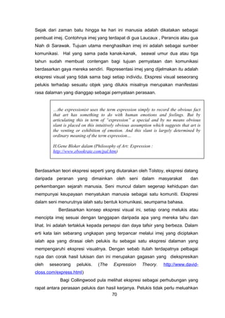 Sejak dari zaman batu hingga ke hari ini manusia adalah dikatakan sebagai
pembuat imej. Contohnya imej yang terdapat di gua Laucaux , Perancis atau gua
Niah di Sarawak. Tujuan utama menghasilkan imej ini adalah sebagai sumber
komunikasi. Hal yang sama pada kanak-kanak, seawal umur dua atau tiga
tahun sudah membuat contengan bagi tujuan pernyataan dan komunikasi
berdasarkan gaya mereka sendiri. Representasi imej yang dijelmakan itu adalah
ekspresi visual yang tidak sama bagi setiap individu. Ekspresi visual seseorang
pelukis terhadap sesuatu objek yang dilukis misalnya merupakan manifestasi
rasa dalaman yang dianggap sebagai pernyataan perasaan.
Berdasarkan teori ekspresi seperti yang diutarakan oleh Tolstoy, ekspresi datang
daripada peranan yang dimainkan oleh seni dalam masyarakat dan
perkembangan sejarah manusia. Seni muncul dalam segenap kehidupan dan
mempunyai keupayaan menyatukan manusia sebagai satu komuniti. Ekspresi
dalam seni menurutnya ialah satu bentuk komunikasi, seumpama bahasa.
Berdasarkan konsep ekspresi visual ini, setiap orang melukis atau
mencipta imej sesuai dengan tanggapan daripada apa yang mereka tahu dan
lihat. Ini adalah tertakluk kepada persepsi dan daya tafsir yang berbeza. Dalam
erti kata lain sebarang ungkapan yang terpancar melalui imej yang diciptakan
ialah apa yang dirasai oleh pelukis itu sebagai satu ekspresi dalaman yang
mempengaruhi ekspresi visualnya. Dengan sebab itulah terdapatnya pelbagai
rupa dan corak hasil lukisan dan ini merupakan gagasan yang diekspresikan
oleh seseorang pelukis. (The Expression Theory. http://www.david-
closs.com/express.html)
Bagi Collingwood pula melihat ekspresi sebagai perhubungan yang
rapat antara perasaan pelukis dan hasil kerjanya. Pelukis tidak perlu meluahkan
70
…the expressionist uses the term expression simply to record the obvious fact
that art has something to do with human emotions and feelings. But by
articulating this in term of “expression” a special and by no means obvious
slant is placed on this intuitively obvious assumption which suggests that art is
the venting or exhibition of emotion. And this slant is largely determined by
ordinary meaning of the term expression…
H.Gene Bloker dalam (Philosophy of Art: Expression :
http://www.ebookrate.com/pal.htm)
 