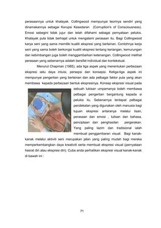 perasaannya untuk khalayak. Collingwood mempunyai teorinya sendiri yang
dinamakannya sebagai Korupsi Kesedaran (Corruption's of Consciousness).
Emosi sebegini tidak jujur dan telah difahami sebagai pernyataan pelukis.
Khalayak pula tidak berhajat untuk mengalami perasaan itu. Bagi Collingwood
karya seni yang sama memiliki kualiti ekspresi yang berlainan. Contohnya kerja
seni yang sama boleh berkongsi kualiti ekspresi tentang keriangan, kemurungan
dan kebimbangan juga boleh menggambarkan ketenangan. Collingwood melihat
perasaan yang sebenarnya adalah bersifat individual dan kontekstual.
Menurut Chapman (1985), ada tiga aspek yang menentukan perbezaan
ekspresi iaitu daya intuisi, persepsi dan konsepsi. Ketiga-tiga aspek ini
mempunyai pengertian yang berlainan dan ada pelbagai faktor pula yang akan
membawa kepada perbezaan bentuk ekspresinya. Konsep ekspresi visual pada
sebuah lukisan umpamanya boleh membawa
pelbagai pengertian bergantung kepada si
pelukis itu. Sebenarnya terdapat pelbagai
pendekatan yang digunakan oleh manusia bagi
tujuan ekspresi antaranya melalui lisan,
perasaan dan emosi , tulisan dan bahasa,
penciptaan dan penghasilan pergerakan.
Yang paling lazim dan tradisional ialah
membuat penggambaran visual. Bagi kanak-
kanak melalui aktiviti seni merupakan jalan yang paling mudah bagi mereka
memperkembangkan daya kreativiti serta membuat ekspresi visual (pernyataan
hasrat diri atau ekspresi diri). Cuba anda perhatikan ekspresi visual kanak-kanak
di bawah ini :
71
 
