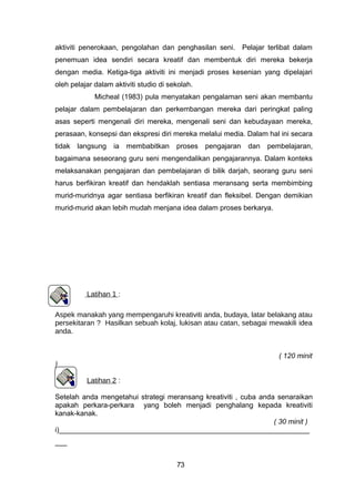 aktiviti penerokaan, pengolahan dan penghasilan seni. Pelajar terlibat dalam
penemuan idea sendiri secara kreatif dan membentuk diri mereka bekerja
dengan media. Ketiga-tiga aktiviti ini menjadi proses kesenian yang dipelajari
oleh pelajar dalam aktiviti studio di sekolah.
Micheal (1983) pula menyatakan pengalaman seni akan membantu
pelajar dalam pembelajaran dan perkembangan mereka dari peringkat paling
asas seperti mengenali diri mereka, mengenali seni dan kebudayaan mereka,
perasaan, konsepsi dan ekspresi diri mereka melalui media. Dalam hal ini secara
tidak langsung ia membabitkan proses pengajaran dan pembelajaran,
bagaimana seseorang guru seni mengendalikan pengajarannya. Dalam konteks
melaksanakan pengajaran dan pembelajaran di bilik darjah, seorang guru seni
harus berfikiran kreatif dan hendaklah sentiasa meransang serta membimbing
murid-muridnya agar sentiasa berfikiran kreatif dan fleksibel. Dengan demikian
murid-murid akan lebih mudah menjana idea dalam proses berkarya.
Latihan 1 :
Aspek manakah yang mempengaruhi kreativiti anda, budaya, latar belakang atau
persekitaran ? Hasilkan sebuah kolaj, lukisan atau catan, sebagai mewakili idea
anda.
( 120 minit
)
Latihan 2 :
Setelah anda mengetahui strategi meransang kreativiti , cuba anda senaraikan
apakah perkara-perkara yang boleh menjadi penghalang kepada kreativiti
kanak-kanak.
( 30 minit )
i)_______________________________________________________________
___
73
 