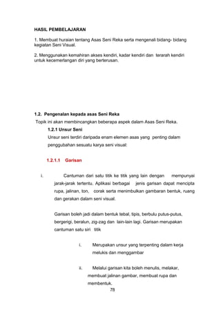 HASIL PEMBELAJARAN
1. Membuat huraian tentang Asas Seni Reka serta mengenali bidang- bidang
kegiatan Seni Visual.
2. Menggunakan kemahiran akses kendiri, kadar kendiri dan terarah kendiri
untuk kecemerlangan diri yang berterusan.
1.2. Pengenalan kepada asas Seni Reka
Topik ini akan membincangkan beberapa aspek dalam Asas Seni Reka.
1.2.1 Unsur Seni
Unsur seni terdiri daripada enam elemen asas yang penting dalam
penggubahan sesuatu karya seni visual:
1.2.1.1 Garisan
i. Cantuman dari satu titik ke titik yang lain dengan mempunyai
jarak-jarak tertentu. Aplikasi berbagai jenis garisan dapat mencipta
rupa, jalinan, ton, corak serta menimbulkan gambaran bentuk, ruang
dan gerakan dalam seni visual.
Garisan boleh jadi dalam bentuk tebal, tipis, berbulu putus-putus,
bergerigi, beralun, zig-zag dan lain-lain lagi. Garisan merupakan
cantuman satu siri titik
i. Merupakan unsur yang terpenting dalam kerja
melukis dan menggambar
ii. Melalui garisan kita boleh menulis, melakar,
membuat jalinan gambar, membuat rupa dan
membentuk.
78
 