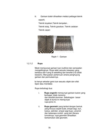 iii. Garisan boleh dihasilkan melalui pelbagai teknik
seperti;
Teknik koyakan,Teknik tampalan ,
Teknik kolaj, Teknik gosokan, Teknik cetakan
Teknik capan
Rajah 1 : Garisan
1.2.1.2 Rupa
Mesti mempunyai garisan luar (outline) dan sempadan
mengelilinginya. Rupa ialah sesuatu kawasan yang
berbeza dari ruang di sekeliling dan bersifat 2-D (tidak
berjisim). Merupakan pertemuan antara penghujung
garisan dan permulaannya.
Ia hanya sekadar garis luar sesuatu objek dan sifat
leper atau mendatar.
Rupa terbahagi dua:
i. Rupa organik mempunyai garisan luaran yang
berbagai, tidak menentu
dan bersifat dominan. Sebahagian besar
objek di dunia ini mempunyai
rupa jenis ini.
ii. Rupa geometri yang terikat dengan bentuk
yang khusus sepeti bulat, empat segi, kun,
kubus, selinder, empat segi bujur, piramid
dan beberapa contoh yang lain.Secara
lumrahnya, rupa geometri dihasilkan
berbantukan alat geometri.
79
 