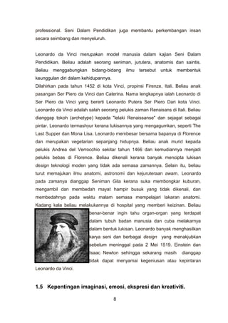 professional. Seni Dalam Pendidikan juga membantu perkembangan insan
secara seimbang dan menyeluruh.
Leonardo da Vinci merupakan model manusia dalam kajian Seni Dalam
Pendidikan. Beliau adalah seorang seniman, jurutera, anatomis dan saintis.
Beliau menggabungkan bidang-bidang ilmu tersebut untuk membentuk
keunggulan diri dalam kehidupannya.
Dilahirkan pada tahun 1452 di kota Vinci, propinsi Firenze, Itali. Beliau anak
pasangan Ser Piero da Vinci dan Caterina. Nama lengkapnya ialah Leonardo di
Ser Piero da Vinci yang bererti Leonardo Putera Ser Piero Dari kota Vinci.
Leonardo da Vinci adalah salah seorang pelukis zaman Renaisans di Itali. Beliau
dianggap tokoh (archetype) kepada "lelaki Renaissanse" dan sejagat sebagai
pintar. Leonardo termashyur kerana lukisannya yang mengagumkan, seperti The
Last Supper dan Mona Lisa. Leonardo membesar bersama bapanya di Florence
dan merupakan vegetarian sepanjang hidupnya. Beliau anak murid kepada
pelukis Andrea del Verrocchio sekitar tahun 1466 dan kemudiannya menjadi
pelukis bebas di Florence. Beliau dikenali kerana banyak mencipta lukisan
design teknologi moden yang tidak ada semasa zamannya. Selain itu, beliau
turut memajukan ilmu anatomi, astronomi dan kejuruteraan awam. Leonardo
pada zamanya dianggap Seniman Gila kerana suka membongkar kuburan,
mengambil dan membedah mayat hampir busuk yang tidak dikenali, dan
membedahnya pada waktu malam semasa mempelajari lakaran anatomi.
Kadang kala beliau melakukannya di hospital yang memberi keizinan. Beliau
benar-benar ingin tahu organ-organ yang terdapat
dalam tubuh badan manusia dan cuba melakarnya
dalam bentuk lukisan. Leonardo banyak menghasilkan
karya seni dan berbagai design yang menakjubkan
sebelum meninggal pada 2 Mei 1519. Einstein dan
Isaac Newton sehingga sekarang masih dianggap
tidak dapat menyamai kegeniusan atau kepintaran
Leonardo da Vinci.
1.5 Kepentingan imaginasi, emosi, ekspresi dan kreativiti.
8
 