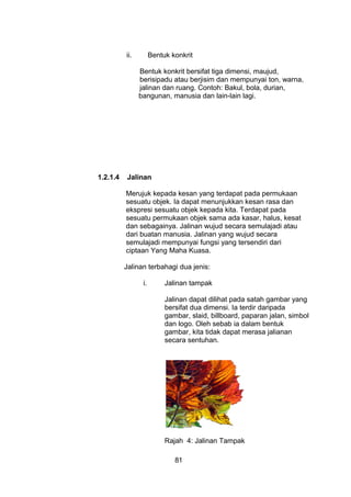 ii. Bentuk konkrit
Bentuk konkrit bersifat tiga dimensi, maujud,
berisipadu atau berjisim dan mempunyai ton, warna,
jalinan dan ruang. Contoh: Bakul, bola, durian,
bangunan, manusia dan lain-lain lagi.
1.2.1.4 Jalinan
Merujuk kepada kesan yang terdapat pada permukaan
sesuatu objek. Ia dapat menunjukkan kesan rasa dan
ekspresi sesuatu objek kepada kita. Terdapat pada
sesuatu permukaan objek sama ada kasar, halus, kesat
dan sebagainya. Jalinan wujud secara semulajadi atau
dari buatan manusia. Jalinan yang wujud secara
semulajadi mempunyai fungsi yang tersendiri dari
ciptaan Yang Maha Kuasa.
Jalinan terbahagi dua jenis:
i. Jalinan tampak
Jalinan dapat dilihat pada satah gambar yang
bersifat dua dimensi. Ia terdir daripada
gambar, slaid, billboard, paparan jalan, simbol
dan logo. Oleh sebab ia dalam bentuk
gambar, kita tidak dapat merasa jalianan
secara sentuhan.
Rajah 4: Jalinan Tampak
81
 