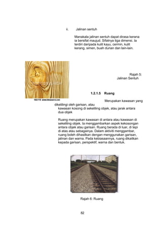 ii. Jalinan sentuh
Manakala jalinan sentuh dapat dirasa kerana
ia bersifat maujud. Sifatnya tiga dimensi. Ia
terdiri daripada kulit kayu, cermin, kulit
kerang, simen, buah durian dan lain-lain.
Rajah 5:
Jalinan Sentuh
1.2.1.5 Ruang
Merupakan kawasan yang
dikelilingi oleh garisan, atau
kawasan kosong di sekeliling objek, atau jarak antara
dua objek
Ruang merupakan kawasan di antara atau kawasan di
sekeliling objek. Ia menggambarkan aspek kekosongan
antara objek atau garisan. Ruang berada di luar, di tepi
di atas atau sebagainya. Dalam aktiviti menggambar,
ruang boleh dihasilkan dengan menggunakan garisan,
jalinan dan warna. Pada kebiasaannya, ruang dikaitkan
kepada garisan, perspektif, warna dan bentuk.
Rajah 6: Ruang
82
 