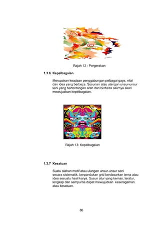 Rajah 12 : Pergerakan
1.3.6 Kepelbagaian
Merupakan keadaan penggabungan pelbagai gaya, nilai
dan idea yang berbeza. Susunan atau ulangan unsur-unsur
seni yang bertentangan arah dan berbeza saiznya akan
mewujudkan kepelbagaian.
Rajah 13: Kepelbagaian
1.3.7 Kesatuan
Suatu olahan motif atau ulangan unsur-unsur seni
secara sistematik, berpandukan grid berdasarkan tema atau
idea sesuatu hasil karya. Susun atur yang kemas, teratur,
lengkap dan sempurna dapat mewujudkan keseragaman
atau kesatuan.
86
 