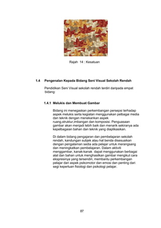 Rajah 14 : Kesatuan
1.4 Pengenalan Kepada Bidang Seni Visual Sekolah Rendah
Pendidikan Seni Visual sekolah rendah terdiri daripada empat
bidang:
1.4.1 Melukis dan Membuat Gambar
Bidang ini menegaskan perkembangan persepsi terhadap
aspek melukis serta kegiatan menggunakan pelbagai media
dan teknik dengan menekankan aspek
ruang,struktur,imbangan dan komposisi. Penguasaan
gambar akan menjadi lebih baik dan menarik sekiranya ada
kepelbagaian bahan dan teknik yang diaplikasikan.
Di dalam bidang pengajaran dan pembelajaran sekolah
rendah, kandungan subjek atau hal benda disesuaikan
dengan pengalaman sedia ada pelajar untuk merangsang
dan meningkatkan pembelajaran. Dalam aktiviti
menggambar, kanak-kanak dapat menggunakan berbagai
alat dan bahan untuk menghasilkan gambar mengikut cara
ekspresinya yang tersendiri, membantu perkembangan
pelajar dari aspek psikomotor dan emosi dan penting dari
segi keperluan fisiologi dan psikologi pelajar.
87
 