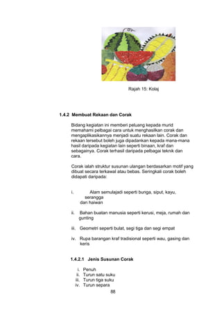 Rajah 15: Kolaj
1.4.2 Membuat Rekaan dan Corak
Bidang kegiatan ini memberi peluang kepada murid
memahami pelbagai cara untuk menghasilkan corak dan
mengaplikasikannya menjadi suatu rekaan lain. Corak dan
rekaan tersebut boleh juga dipadankan kepada mana-mana
hasil daripada kegiatan lain seperti binaan, kraf dan
sebagainya. Corak terhasil daripada pelbagai teknik dan
cara.
Corak ialah struktur susunan ulangan berdasarkan motif yang
dibuat secara terkawal atau bebas. Seringkali corak boleh
didapati daripada:
i. Alam semulajadi seperti bunga, siput, kayu,
serangga
dan haiwan
ii. Bahan buatan manusia seperti kerusi, meja, rumah dan
gunting
iii. Geometri seperti bulat, segi tiga dan segi empat
iv. Rupa barangan kraf tradisional seperti wau, gasing dan
keris
1.4.2.1 Jenis Susunan Corak
i. Penuh
ii. Turun satu suku
iii. Turun tiga suku
iv. Turun separa
88
 