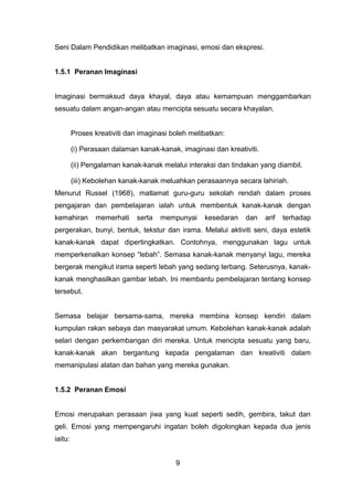 Seni Dalam Pendidikan melibatkan imaginasi, emosi dan ekspresi.
1.5.1 Peranan Imaginasi
Imaginasi bermaksud daya khayal, daya atau kemampuan menggambarkan
sesuatu dalam angan-angan atau mencipta sesuatu secara khayalan.
Proses kreativiti dan imaginasi boleh melibatkan:
(i) Perasaan dalaman kanak-kanak, imaginasi dan kreativiti.
(ii) Pengalaman kanak-kanak melalui interaksi dan tindakan yang diambil.
(iii) Kebolehan kanak-kanak meluahkan perasaannya secara lahiriah.
Menurut Russel (1968), matlamat guru-guru sekolah rendah dalam proses
pengajaran dan pembelajaran ialah untuk membentuk kanak-kanak dengan
kemahiran memerhati serta mempunyai kesedaran dan arif terhadap
pergerakan, bunyi, bentuk, tekstur dan irama. Melalui aktiviti seni, daya estetik
kanak-kanak dapat dipertingkatkan. Contohnya, menggunakan lagu untuk
memperkenalkan konsep “lebah”. Semasa kanak-kanak menyanyi lagu, mereka
bergerak mengikut irama seperti lebah yang sedang terbang. Seterusnya, kanak-
kanak menghasilkan gambar lebah. Ini membantu pembelajaran tentang konsep
tersebut.
Semasa belajar bersama-sama, mereka membina konsep kendiri dalam
kumpulan rakan sebaya dan masyarakat umum. Kebolehan kanak-kanak adalah
selari dengan perkembangan diri mereka. Untuk mencipta sesuatu yang baru,
kanak-kanak akan bergantung kepada pengalaman dan kreativiti dalam
memanipulasi alatan dan bahan yang mereka gunakan.
1.5.2 Peranan Emosi
Emosi merupakan perasaan jiwa yang kuat seperti sedih, gembira, takut dan
geli. Emosi yang mempengaruhi ingatan boleh digolongkan kepada dua jenis
iaitu:
9
 