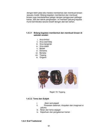 dengan lebih jelas bila mereka membentuk dan membuat binaan
sesuatu model. Bidang kegiatan membentuk dan membuat
binaan juga mendedahkan pelajar dengan penggunaan pelbagai
bahan, alat dan teknik penghasilan. Ini memberi peluang kepada
murid berinteraksi secara kreatif dengan alat dan bahan.
1.4.3.1 Bidang kegiatan membentuk dan membuat binaan di
sekolah rendah:
i. Arca timbul
ii. Arca asemblaj
iii. Arca bergerak
iv. Arca stabil
v. Model
vi. Diorama
vii. Boneka
viii. Topeng
ix. Origami
Rajah 19: Topeng
1.4.3.2 Tema dan Subjek
i. Alam semulajadi
ii. Perasaan dalaman, khayalan dan imaginasi si
pelukis
iii. Aliran dan tema sejagat
iv. Keperluan dan pengalaman harian
1.4.4 Kraf Tradisional
91
 