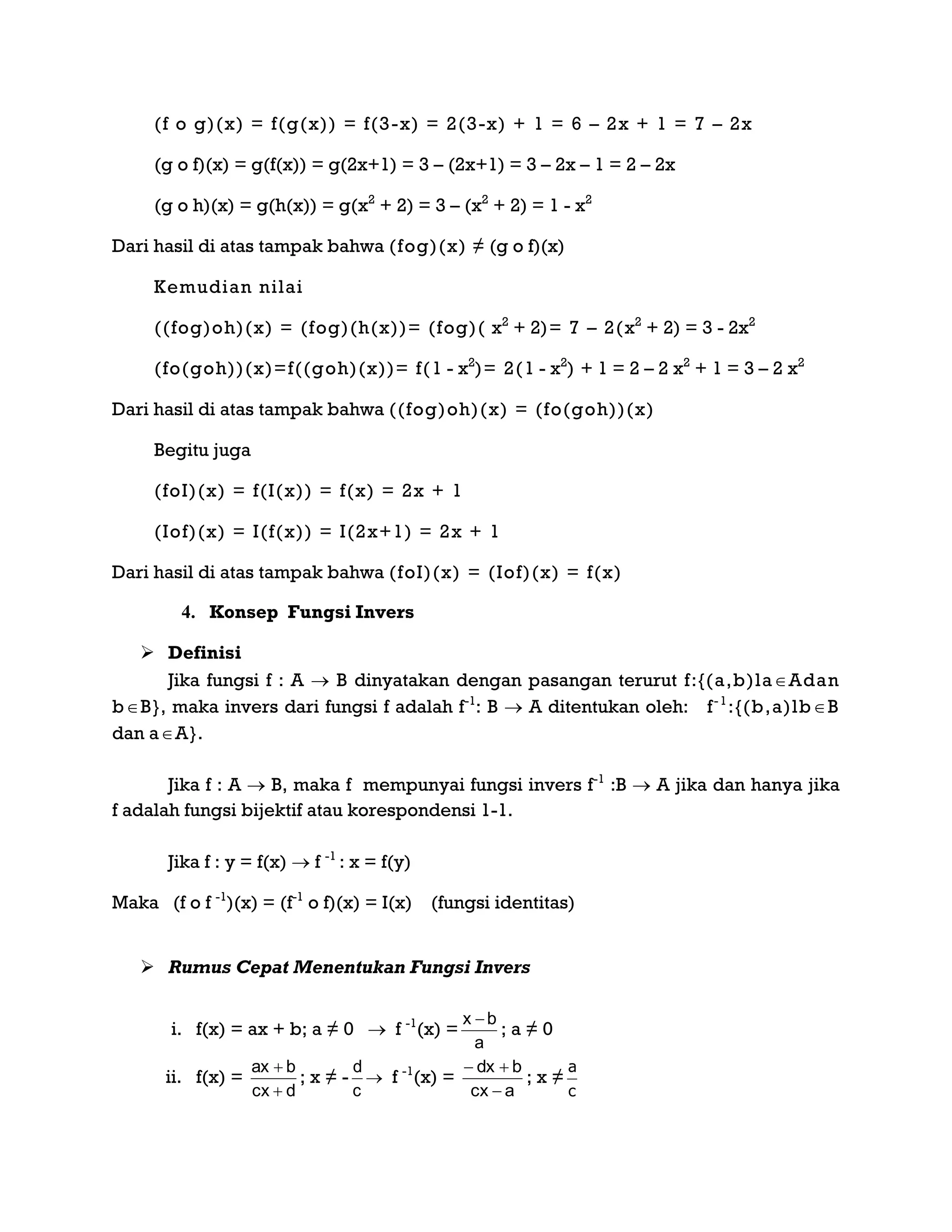 (f o g)(x) = f(g(x)) = f(3-x) = 2(3-x) + 1 = 6 – 2x + 1 = 7 – 2x
(g o f)(x) = g(f(x)) = g(2x+1) = 3 – (2x+1) = 3 – 2x – 1 = 2 – 2x
(g o h)(x) = g(h(x)) = g(x2
+ 2) = 3 – (x2
+ 2) = 1 - x2
Dari hasil di atas tampak bahwa (fog)(x) ≠ (g o f)(x)
Kemudian nilai
((fog)oh)(x) = (fog)(h(x))= (fog)( x2
+ 2)= 7 – 2(x2
+ 2) = 3 - 2x2
(fo(goh))(x)=f((goh)(x))= f(1 - x2
)= 2(1 - x2
) + 1 = 2 – 2 x2
+ 1 = 3 – 2 x2
Dari hasil di atas tampak bahwa ((fog)oh)(x) = (fo(goh))(x)
Begitu juga
(foI)(x) = f(I(x)) = f(x) = 2x + 1
(Iof)(x) = I(f(x)) = I(2x+1) = 2x + 1
Dari hasil di atas tampak bahwa (foI)(x) = (Iof)(x) = f(x)
4. Konsep Fungsi Invers
 Definisi
Jika fungsi f : A  B dinyatakan dengan pasangan terurut f:{(a,b)laAdan
bB}, maka invers dari fungsi f adalah f-1
: B  A ditentukan oleh: f-1
:{(b,a)lbB
dan aA}.
Jika f : A  B, maka f mempunyai fungsi invers f-1
:B  A jika dan hanya jika
f adalah fungsi bijektif atau korespondensi 1-1.
Jika f : y = f(x)  f -1
: x = f(y)
Maka (f o f -1
)(x) = (f-1
o f)(x) = I(x) (fungsi identitas)
 Rumus Cepat Menentukan Fungsi Invers
i. f(x) = ax + b; a ≠ 0  f -1
(x) =
a
bx 
; a ≠ 0
ii. f(x) =
dcx
bax


; x ≠ -
c
d
 f -1
(x) =
acx
bdx


; x ≠
c
a
 