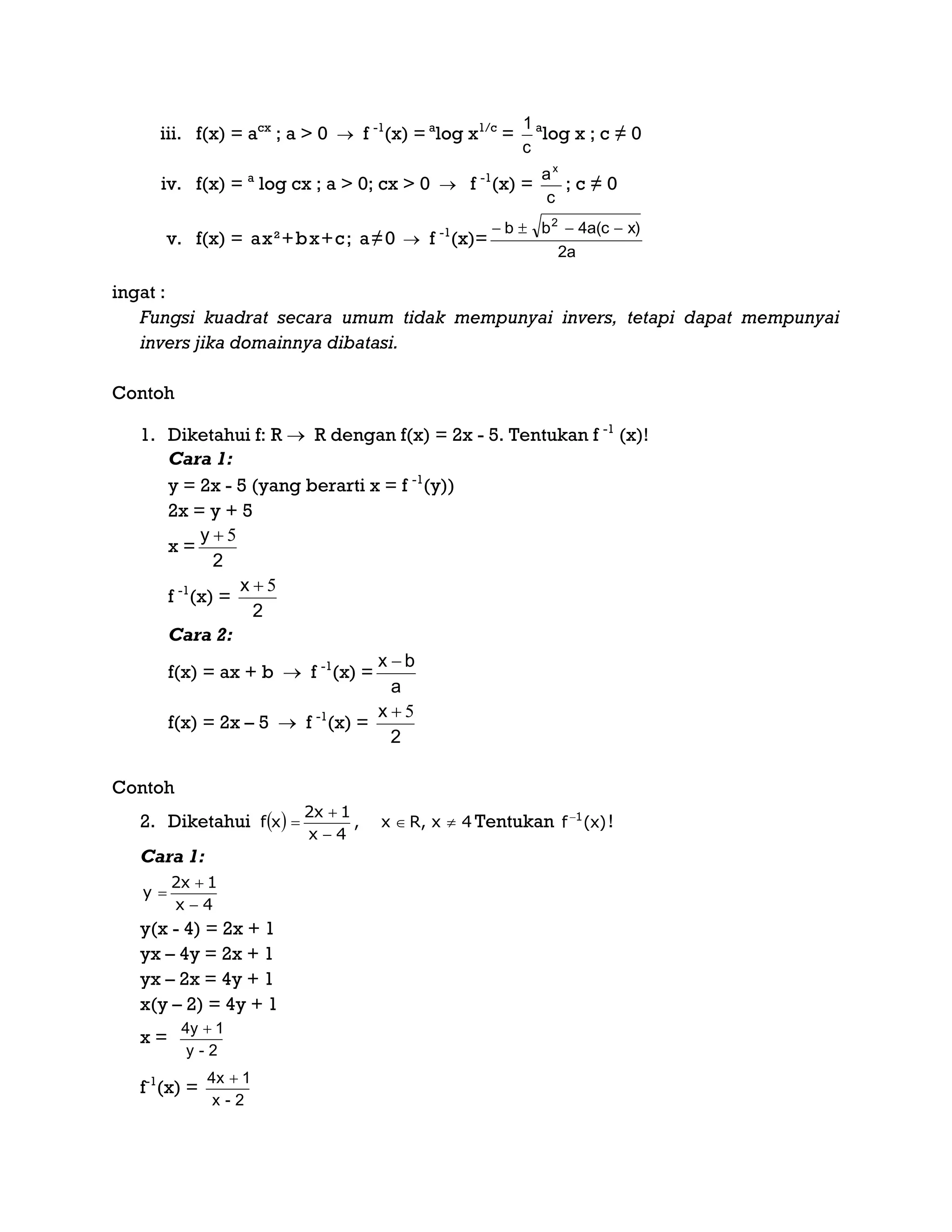 iii. f(x) = acx
; a > 0  f -1
(x) = a
log x1/c
=
c
1 a
log x ; c ≠ 0
iv. f(x) = a
log cx ; a > 0; cx > 0  f -1
(x) =
c
ax
; c ≠ 0
v. f(x) = ax²+bx+c; a≠0  f -1
(x)=
2a
x)4a(cbb 2

ingat :
Fungsi kuadrat secara umum tidak mempunyai invers, tetapi dapat mempunyai
invers jika domainnya dibatasi.
Contoh
1. Diketahui f: R  R dengan f(x) = 2x - 5. Tentukan f -1
(x)!
Cara 1:
y = 2x - 5 (yang berarti x = f -1
(y))
2x = y + 5
x =
2
y 5
f -1
(x) =
2
x 5
Cara 2:
f(x) = ax + b  f -1
(x) =
a
bx 
f(x) = 2x – 5  f -1
(x) =
2
x 5
Contoh
2. Diketahui Tentukan )x(f 1
!
Cara 1:
y(x - 4) = 2x + 1
yx – 4y = 2x + 1
yx – 2x = 4y + 1
x(y – 2) = 4y + 1
x =
2-y
14y 
f-1
(x) =
  4x,Rx,
4x
1x2
xf 



4x
1x2
y



2-x
14x 
 