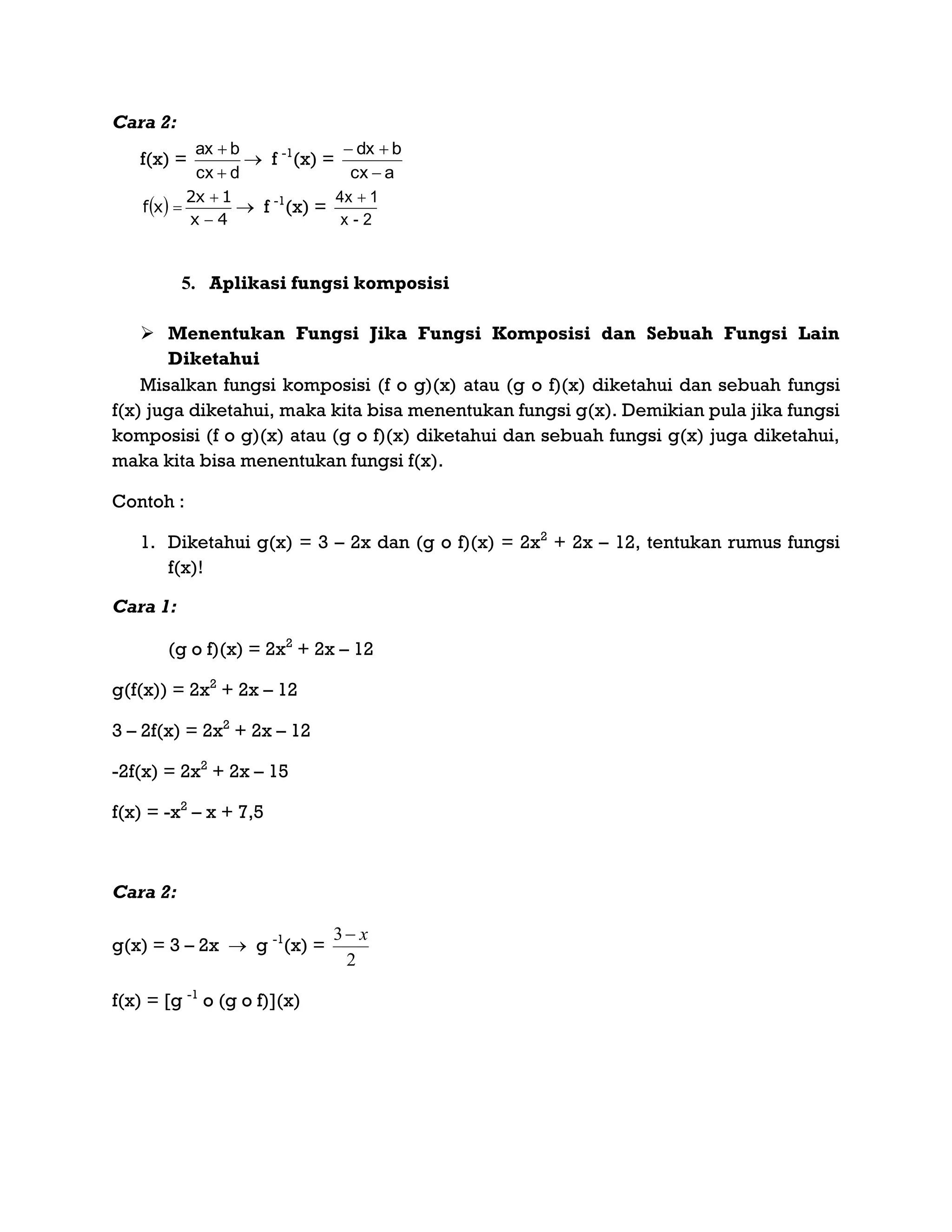 Cara 2:
f(x) =
dcx
bax


 f -1
(x) =
acx
bdx


 
4x
1x2
xf


  f -1
(x) =
2-x
14x 
5. Aplikasi fungsi komposisi
 Menentukan Fungsi Jika Fungsi Komposisi dan Sebuah Fungsi Lain
Diketahui
Misalkan fungsi komposisi (f o g)(x) atau (g o f)(x) diketahui dan sebuah fungsi
f(x) juga diketahui, maka kita bisa menentukan fungsi g(x). Demikian pula jika fungsi
komposisi (f o g)(x) atau (g o f)(x) diketahui dan sebuah fungsi g(x) juga diketahui,
maka kita bisa menentukan fungsi f(x).
Contoh :
1. Diketahui g(x) = 3 – 2x dan (g o f)(x) = 2x2
+ 2x – 12, tentukan rumus fungsi
f(x)!
Cara 1:
(g o f)(x) = 2x2
+ 2x – 12
g(f(x)) = 2x2
+ 2x – 12
3 – 2f(x) = 2x2
+ 2x – 12
-2f(x) = 2x2
+ 2x – 15
f(x) = -x2
– x + 7,5
Cara 2:
g(x) = 3 – 2x  g -1
(x) =
2
3 x
f(x) = [g -1
o (g o f)](x)
 