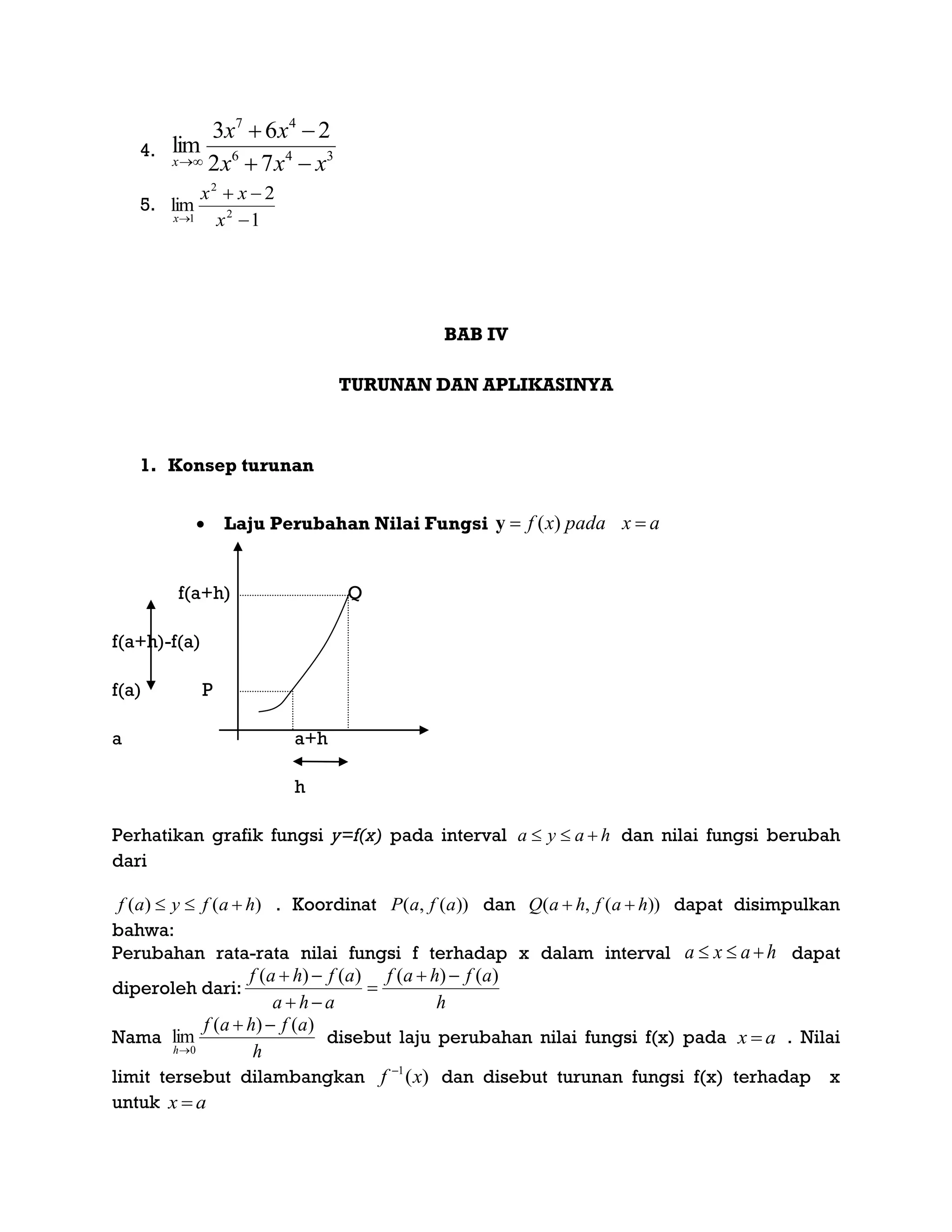 4. 346
47
72
263
lim
xxx
xx
x 


5.
1
2
lim 2
2
1 

 x
xx
x
BAB IV
TURUNAN DAN APLIKASINYA
1. Konsep turunan
 Laju Perubahan Nilai Fungsi axpadaxf  )(y
f(a+h) Q
f(a+h)-f(a)
f(a) P
a a+h
h
Perhatikan grafik fungsi y=f(x) pada interval haya  dan nilai fungsi berubah
dari
)()( hafyaf  . Koordinat ))(,( afaP dan ))(,( hafhaQ  dapat disimpulkan
bahwa:
Perubahan rata-rata nilai fungsi f terhadap x dalam interval haxa  dapat
diperoleh dari:
h
afhaf
aha
afhaf )()()()( 



Nama
h
afhaf
h
)()(
lim
0


disebut laju perubahan nilai fungsi f(x) pada ax  . Nilai
limit tersebut dilambangkan )(1
xf 
dan disebut turunan fungsi f(x) terhadap x
untuk ax 
 