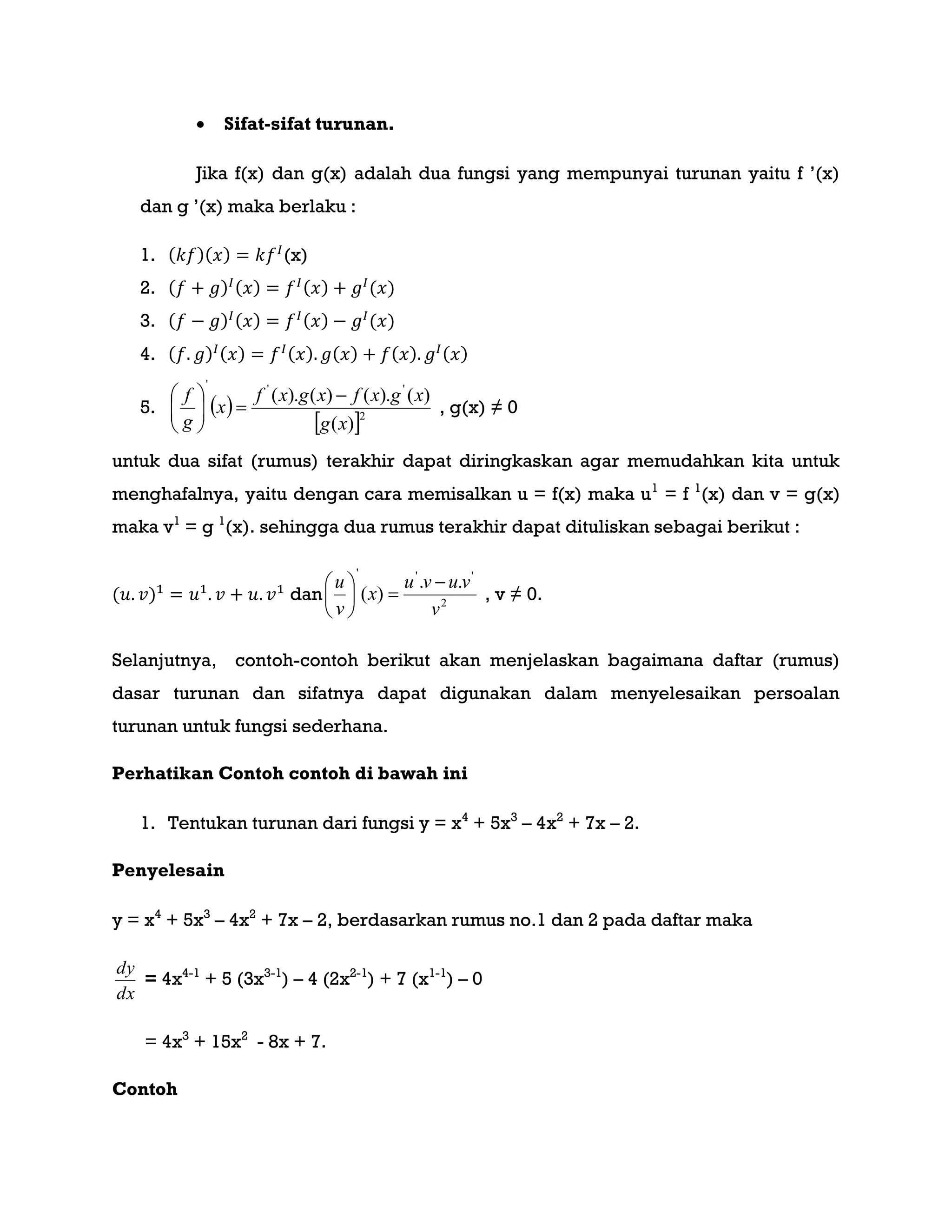  Sifat-sifat turunan.
Jika f(x) dan g(x) adalah dua fungsi yang mempunyai turunan yaitu f ‟(x)
dan g ‟(x) maka berlaku :
1. ( )( ) (x)
2. ( ) ( ) ( ) ( )
3. ( ) ( ) ( ) ( )
4. ( ) ( ) ( ) ( ) ( ) ( )
5.  
 2
'''
)(
)().()().(
xg
xgxfxgxf
x
g
f 






, g(x) ≠ 0
untuk dua sifat (rumus) terakhir dapat diringkaskan agar memudahkan kita untuk
menghafalnya, yaitu dengan cara memisalkan u = f(x) maka u1
= f 1
(x) dan v = g(x)
maka v1
= g 1
(x). sehingga dua rumus terakhir dapat dituliskan sebagai berikut :
( ) dan 2
'''
..
)(
v
vuvu
x
v
u 






, v ≠ 0.
Selanjutnya, contoh-contoh berikut akan menjelaskan bagaimana daftar (rumus)
dasar turunan dan sifatnya dapat digunakan dalam menyelesaikan persoalan
turunan untuk fungsi sederhana.
Perhatikan Contoh contoh di bawah ini
1. Tentukan turunan dari fungsi y = x4
+ 5x3
– 4x2
+ 7x – 2.
Penyelesain
y = x4
+ 5x3
– 4x2
+ 7x – 2, berdasarkan rumus no.1 dan 2 pada daftar maka
dx
dy
= 4x4-1
+ 5 (3x3-1
) – 4 (2x2-1
) + 7 (x1-1
) – 0
= 4x3
+ 15x2
- 8x + 7.
Contoh
 