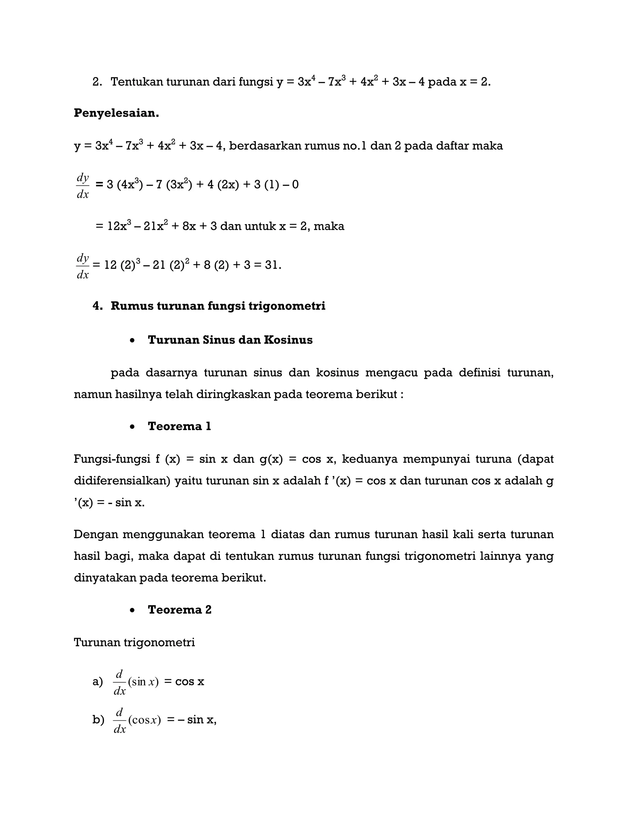 2. Tentukan turunan dari fungsi y = 3x4
– 7x3
+ 4x2
+ 3x – 4 pada x = 2.
Penyelesaian.
y = 3x4
– 7x3
+ 4x2
+ 3x – 4, berdasarkan rumus no.1 dan 2 pada daftar maka
dx
dy
= 3 (4x3
) – 7 (3x2
) + 4 (2x) + 3 (1) – 0
= 12x3
– 21x2
+ 8x + 3 dan untuk x = 2, maka
dx
dy
= 12 (2)3
– 21 (2)2
+ 8 (2) + 3 = 31.
4. Rumus turunan fungsi trigonometri
 Turunan Sinus dan Kosinus
pada dasarnya turunan sinus dan kosinus mengacu pada definisi turunan,
namun hasilnya telah diringkaskan pada teorema berikut :
 Teorema 1
Fungsi-fungsi f (x) = sin x dan g(x) = cos x, keduanya mempunyai turuna (dapat
didiferensialkan) yaitu turunan sin x adalah f ‟(x) = cos x dan turunan cos x adalah g
‟(x) = - sin x.
Dengan menggunakan teorema 1 diatas dan rumus turunan hasil kali serta turunan
hasil bagi, maka dapat di tentukan rumus turunan fungsi trigonometri lainnya yang
dinyatakan pada teorema berikut.
 Teorema 2
Turunan trigonometri
a) )(sin x
dx
d
= cos x
b) )(cosx
dx
d
= – sin x,
 