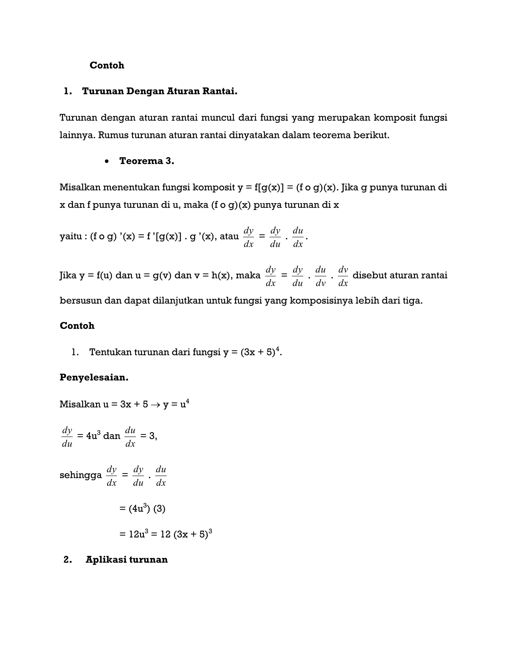 Contoh
1. Turunan Dengan Aturan Rantai.
Turunan dengan aturan rantai muncul dari fungsi yang merupakan komposit fungsi
lainnya. Rumus turunan aturan rantai dinyatakan dalam teorema berikut.
 Teorema 3.
Misalkan menentukan fungsi komposit y = f[g(x)] = (f o g)(x). Jika g punya turunan di
x dan f punya turunan di u, maka (f o g)(x) punya turunan di x
yaitu : (f o g) ‟(x) = f ‟[g(x)] . g ‟(x), atau
dx
dy
=
du
dy
.
dx
du
.
Jika y = f(u) dan u = g(v) dan v = h(x), maka
dx
dy
=
du
dy
.
dv
du
.
dx
dv
disebut aturan rantai
bersusun dan dapat dilanjutkan untuk fungsi yang komposisinya lebih dari tiga.
Contoh
1. Tentukan turunan dari fungsi y = (3x + 5)4
.
Penyelesaian.
Misalkan u = 3x + 5  y = u4
du
dy
= 4u3
dan
dx
du
= 3,
sehingga
dx
dy
=
du
dy
.
dx
du
= (4u3
) (3)
= 12u3
= 12 (3x + 5)3
2. Aplikasi turunan
 