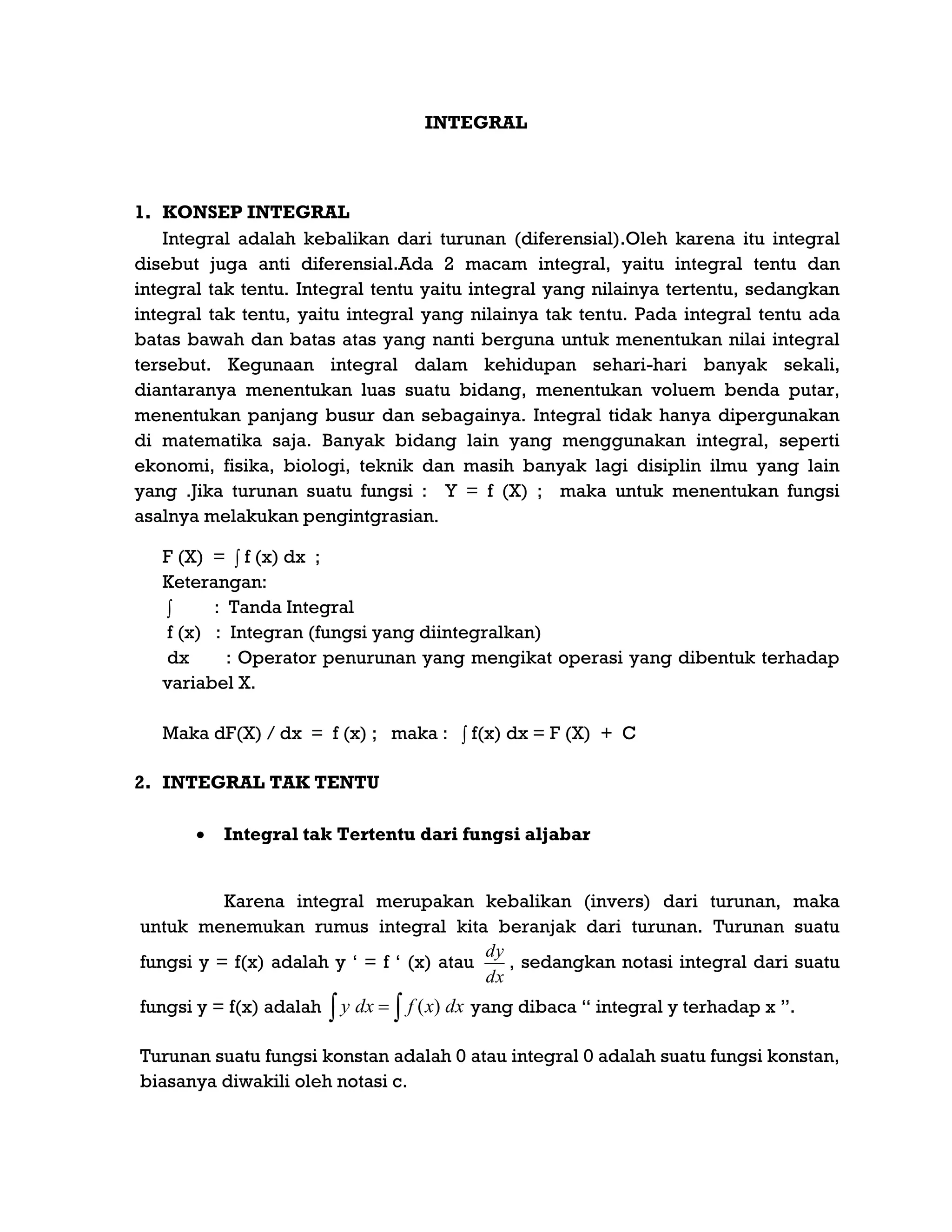 INTEGRAL
1. KONSEP INTEGRAL
Integral adalah kebalikan dari turunan (diferensial).Oleh karena itu integral
disebut juga anti diferensial.Ada 2 macam integral, yaitu integral tentu dan
integral tak tentu. Integral tentu yaitu integral yang nilainya tertentu, sedangkan
integral tak tentu, yaitu integral yang nilainya tak tentu. Pada integral tentu ada
batas bawah dan batas atas yang nanti berguna untuk menentukan nilai integral
tersebut. Kegunaan integral dalam kehidupan sehari-hari banyak sekali,
diantaranya menentukan luas suatu bidang, menentukan voluem benda putar,
menentukan panjang busur dan sebagainya. Integral tidak hanya dipergunakan
di matematika saja. Banyak bidang lain yang menggunakan integral, seperti
ekonomi, fisika, biologi, teknik dan masih banyak lagi disiplin ilmu yang lain
yang .Jika turunan suatu fungsi : Y = f (X) ; maka untuk menentukan fungsi
asalnya melakukan pengintgrasian.
F (X) = ∫ f (x) dx ;
Keterangan:
∫ : Tanda Integral
f (x) : Integran (fungsi yang diintegralkan)
dx : Operator penurunan yang mengikat operasi yang dibentuk terhadap
variabel X.
Maka dF(X) / dx = f (x) ; maka : ∫ f(x) dx = F (X) + C
2. INTEGRAL TAK TENTU
 Integral tak Tertentu dari fungsi aljabar
Karena integral merupakan kebalikan (invers) dari turunan, maka
untuk menemukan rumus integral kita beranjak dari turunan. Turunan suatu
fungsi y = f(x) adalah y „ = f „ (x) atau
dx
dy
, sedangkan notasi integral dari suatu
fungsi y = f(x) adalah   dxxfdxy )( yang dibaca “ integral y terhadap x ”.
Turunan suatu fungsi konstan adalah 0 atau integral 0 adalah suatu fungsi konstan,
biasanya diwakili oleh notasi c.
 