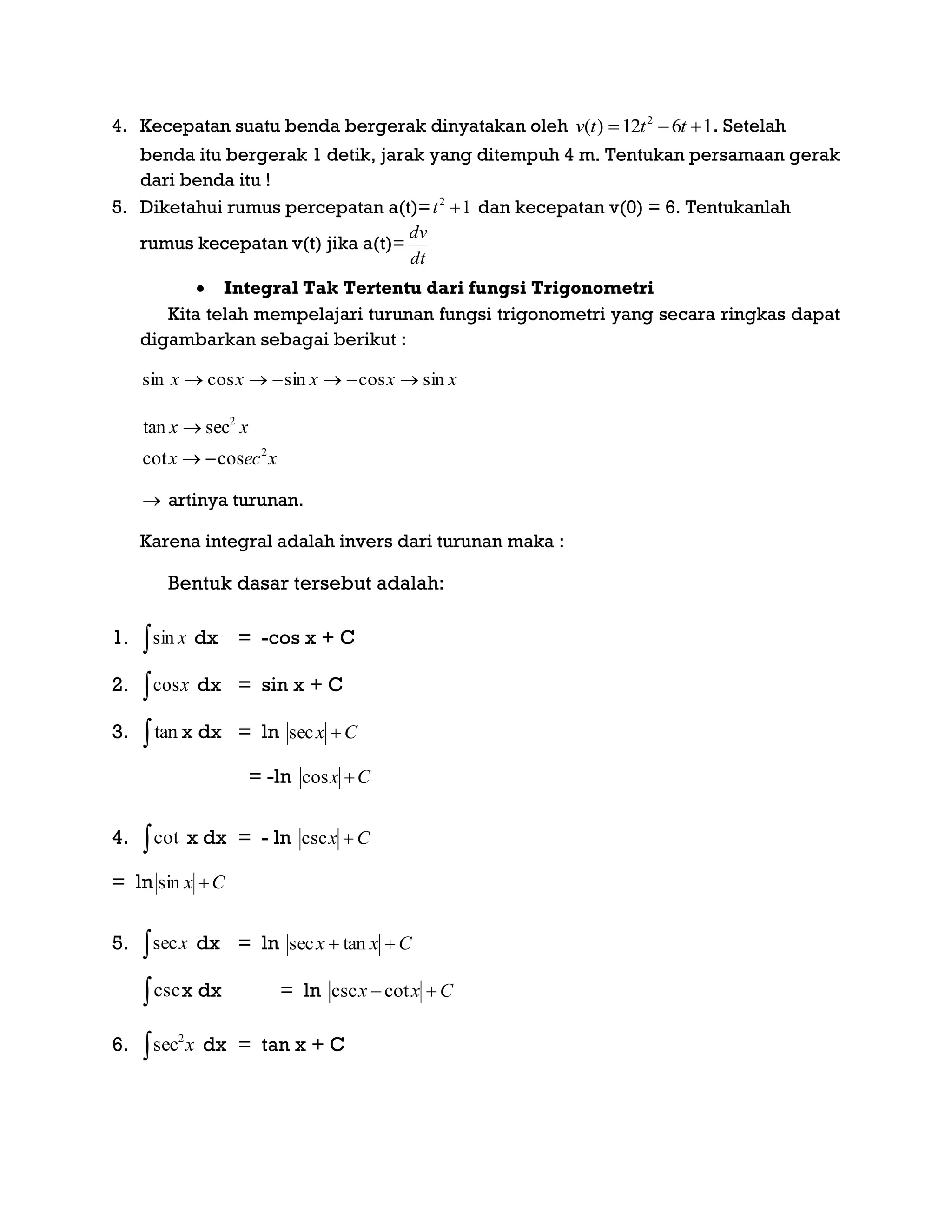 4. Kecepatan suatu benda bergerak dinyatakan oleh 1612)( 2
 tttv . Setelah
benda itu bergerak 1 detik, jarak yang ditempuh 4 m. Tentukan persamaan gerak
dari benda itu !
5. Diketahui rumus percepatan a(t)= 12
t dan kecepatan v(0) = 6. Tentukanlah
rumus kecepatan v(t) jika a(t)=
dt
dv
 Integral Tak Tertentu dari fungsi Trigonometri
Kita telah mempelajari turunan fungsi trigonometri yang secara ringkas dapat
digambarkan sebagai berikut :
xxxxx sincossincossin 
xecx
xx
2
2
coscot
sectan


 artinya turunan.
Karena integral adalah invers dari turunan maka :
Bentuk dasar tersebut adalah:
1.  xsin dx = -cos x + C
2.  xcos dx = sin x + C
3. tan x dx = ln Cx sec
= -ln Cx cos
4. cot x dx = - ln Cx csc
= ln Cx sin
5.  xsec dx = ln Cxx  tansec
cscx dx = ln Cxx  cotcsc
6. x
2
sec dx = tan x + C
 