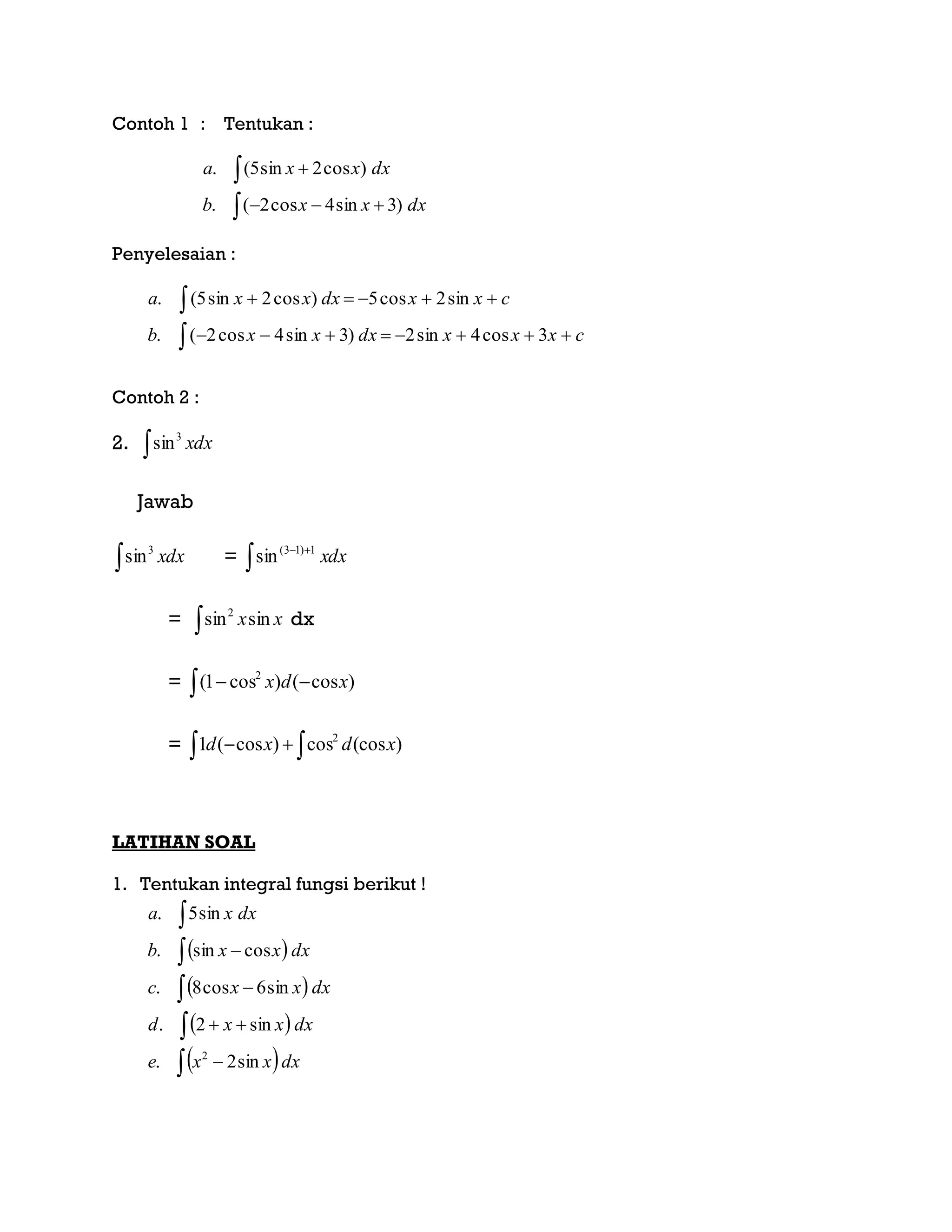 Contoh 1 : Tentukan :




dxxxb
dxxxa
)3sin4cos2(.
)cos2sin5(.
Penyelesaian :
cxxxdxxxb
cxxdxxxa




3cos4sin2)3sin4cos2(.
sin2cos5)cos2sin5(.
Contoh 2 :
2.  xdx3
sin
Jawab
 xdx3
sin = dxx
 1)13(
sin
= xxsinsin2
 dx
=   )cos()cos1( 2
xdx
=   )(coscos)cos(1 2
xdxd
LATIHAN SOAL
1. Tentukan integral fungsi berikut !
 
 
 
 








dxxxe
dxxxd
dxxxc
dxxxb
dxxa
sin2.
sin2.
sin6cos8.
cossin.
sin5.
2
 