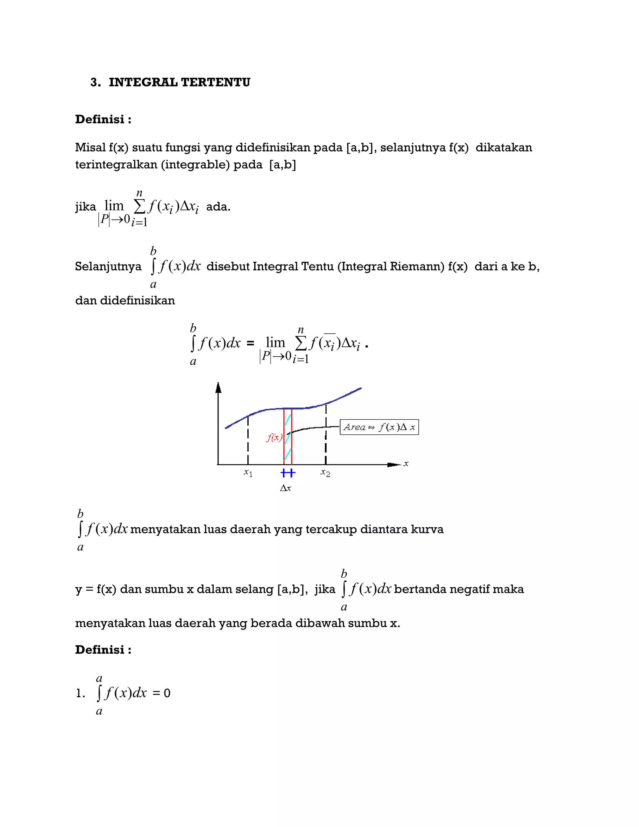 3. INTEGRAL TERTENTU
Definisi :
Misal f(x) suatu fungsi yang didefinisikan pada [a,b], selanjutnya f(x) dikatakan
terintegralkan (integrable) pada [a,b]
jika 


n
i
ii
P
xxf
10
)(lim ada.
Selanjutnya 
b
a
dxxf )( disebut Integral Tentu (Integral Riemann) f(x) dari a ke b,
dan didefinisikan

b
a
dxxf )( = 


n
i
ii
P
xxf
10
)(lim .

b
a
dxxf )( menyatakan luas daerah yang tercakup diantara kurva
y = f(x) dan sumbu x dalam selang [a,b], jika 
b
a
dxxf )( bertanda negatif maka
menyatakan luas daerah yang berada dibawah sumbu x.
Definisi :
1. 
a
a
dxxf )( = 0
 