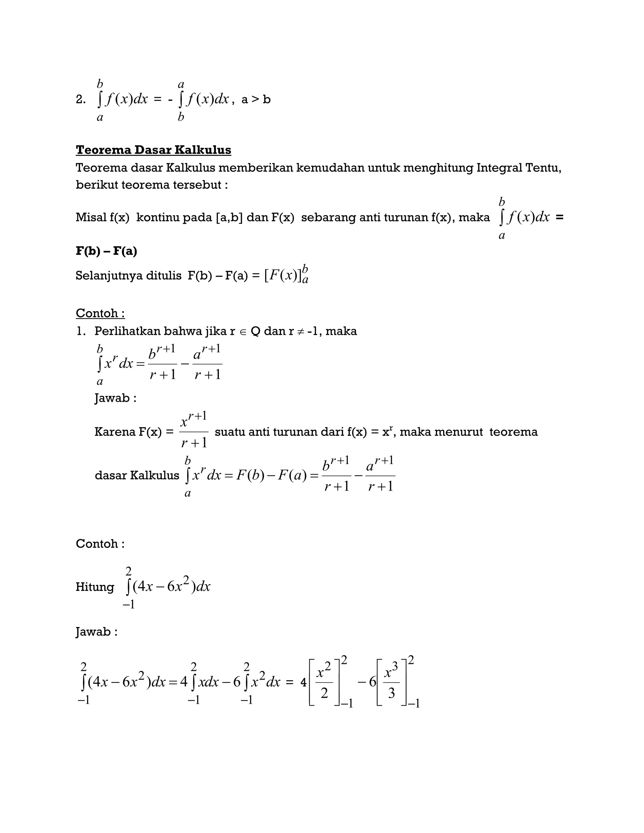 2. 
b
a
dxxf )( = - 
a
b
dxxf )( , a > b
Teorema Dasar Kalkulus
Teorema dasar Kalkulus memberikan kemudahan untuk menghitung Integral Tentu,
berikut teorema tersebut :
Misal f(x) kontinu pada [a,b] dan F(x) sebarang anti turunan f(x), maka 
b
a
dxxf )( =
F(b) – F(a)
Selanjutnya ditulis F(b) – F(a) =
b
axF )]([
Contoh :
1. Perlihatkan bahwa jika r  Q dan r  -1, maka
11
11





 r
a
r
b
dxx
rrb
a
r
Jawab :
Karena F(x) =
1
1


r
xr
suatu anti turunan dari f(x) = xr
, maka menurut teorema
dasar Kalkulus
11
)()(
11





 r
a
r
b
aFbFdxx
rrb
a
r
Contoh :
Hitung dxxx )64(
2
1
2



Jawab :
dxxdxxdxxx 


2
1
2
2
1
2
1
2
64)64( = 4
2
1
32
1
2
3
6
2
 















 xx
 