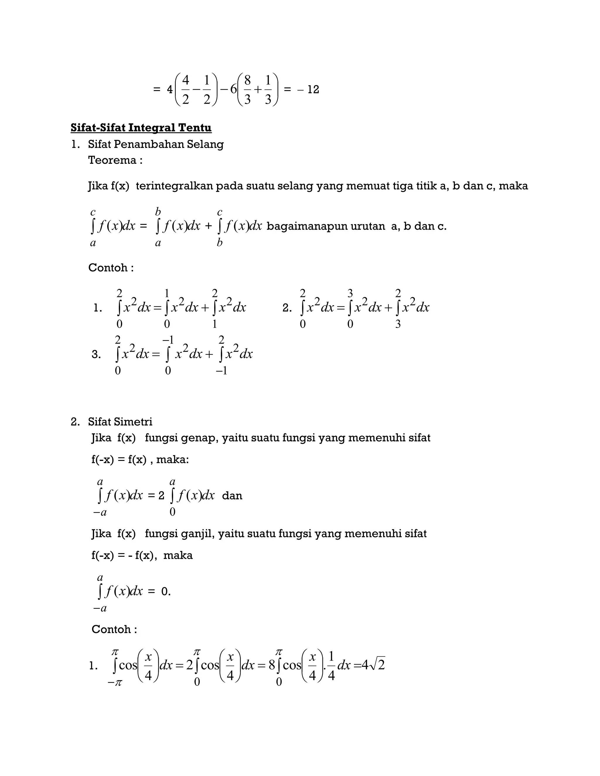 = 4 












3
1
3
8
6
2
1
2
4
=  12
Sifat-Sifat Integral Tentu
1. Sifat Penambahan Selang
Teorema :
Jika f(x) terintegralkan pada suatu selang yang memuat tiga titik a, b dan c, maka
dxxf
c
a
 )( = dxxf
b
a
 )( + dxxf
c
b
 )( bagaimanapun urutan a, b dan c.
Contoh :
1. dxxdxxdxx  
2
1
2
1
0
2
2
0
2
2. dxxdxxdxx  
2
3
2
3
0
2
2
0
2
3. dxxdxxdxx 



2
1
2
1
0
2
2
0
2
2. Sifat Simetri
Jika f(x) fungsi genap, yaitu suatu fungsi yang memenuhi sifat
f(-x) = f(x) , maka:
dxxf
a
a


)( = 2 dxxf
a

0
)( dan
Jika f(x) fungsi ganjil, yaitu suatu fungsi yang memenuhi sifat
f(-x) = - f(x), maka
dxxf
a
a


)( = 0.
Contoh :
1.  













 0 4
cos2
4
cos dx
x
dx
x
24
4
1
.
4
cos8
0
 





dx
x
 