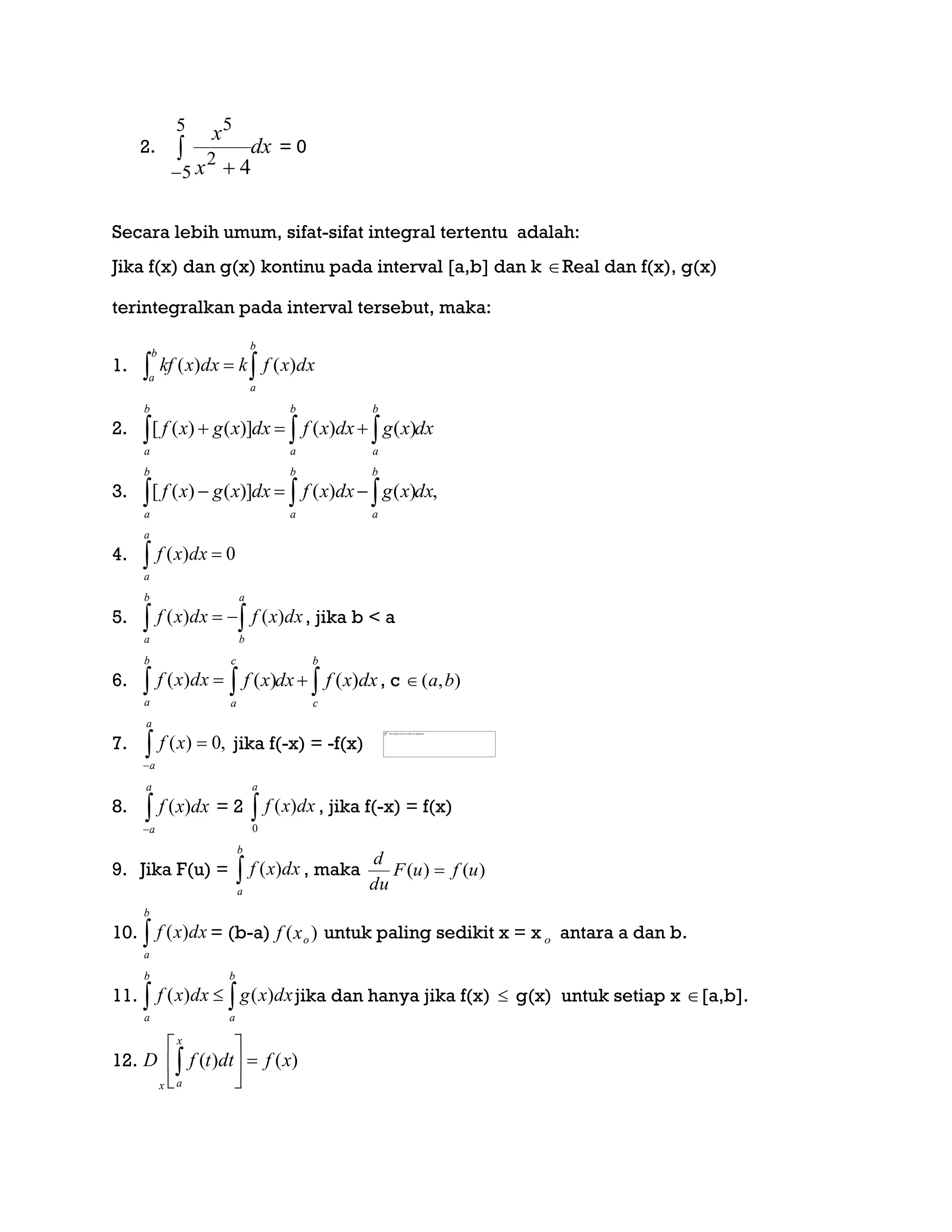 2. dx
x
x

 
5
5
2
5
4
= 0
Secara lebih umum, sifat-sifat integral tertentu adalah:
Jika f(x) dan g(x) kontinu pada interval [a,b] dan k Real dan f(x), g(x)
terintegralkan pada interval tersebut, maka:
1.  
b
a
b
a
dxxfkdxxkf )()(
2. dxxgdxxfdxxgxf
b
a
b
a
b
a
  )()()]()([
3. ,)()()]()([ dxxgdxxfdxxgxf
b
a
b
a
b
a
 
4. 0)( 
a
a
dxxf
5.  
a
b
b
a
dxxfdxxf )()( , jika b < a
6. 
b
a
dxxf )(  
b
c
c
a
dxxfdxxf )()( , c ),( ba
7. ,0)( 
a
a
xf jika f(-x) = -f(x)
8. 
a
a
dxxf )( = 2 
a
dxxf
0
)( , jika f(-x) = f(x)
9. Jika F(u) = 
b
a
dxxf )( , maka )()( ufuF
du
d

10. 
b
a
dxxf )( = (b-a) )( oxf untuk paling sedikit x = x o antara a dan b.
11.  
b
a
b
a
dxxgdxxf )()( jika dan hanya jika f(x)  g(x) untuk setiap x [a,b].
12. )()( xfdttfD
x
ax







 