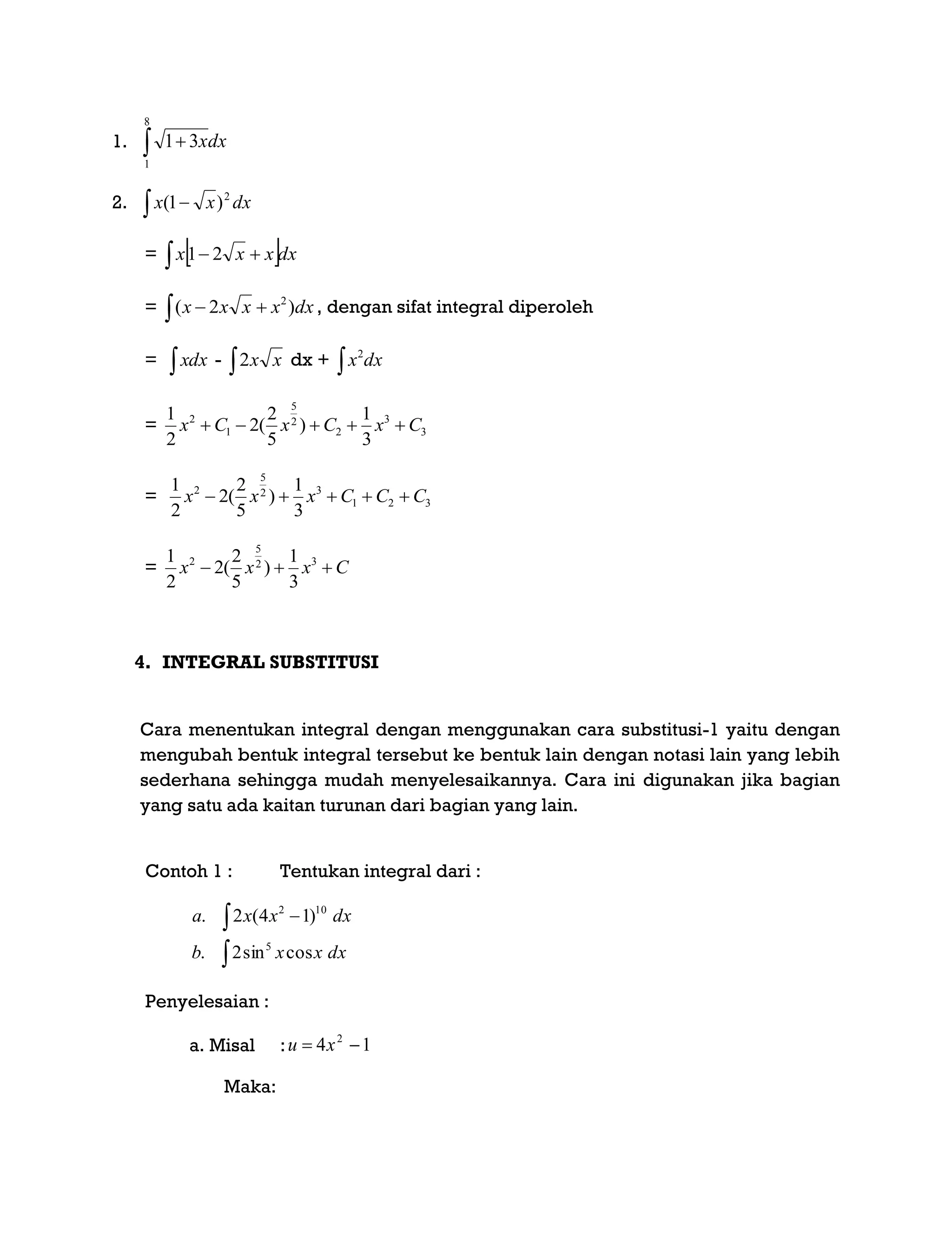 1.  
8
1
31 dxx
2. dxxx 2
)1( 
=    dxxxx 21
=   dxxxxx )2( 2
, dengan sifat integral diperoleh
= xdx -  xx2 dx +  dxx2
= 3
3
2
2
5
1
2
3
1
)
5
2
(2
2
1
CxCxCx 
= 321
32
5
2
3
1
)
5
2
(2
2
1
CCCxxx 
= Cxxx  32
5
2
3
1
)
5
2
(2
2
1
4. INTEGRAL SUBSTITUSI
Cara menentukan integral dengan menggunakan cara substitusi-1 yaitu dengan
mengubah bentuk integral tersebut ke bentuk lain dengan notasi lain yang lebih
sederhana sehingga mudah menyelesaikannya. Cara ini digunakan jika bagian
yang satu ada kaitan turunan dari bagian yang lain.
Contoh 1 : Tentukan integral dari :

 
dxxxb
dxxxa
cossin2.
)14(2.
5
102
Penyelesaian :
a. Misal : 14 2
 xu
Maka:
 