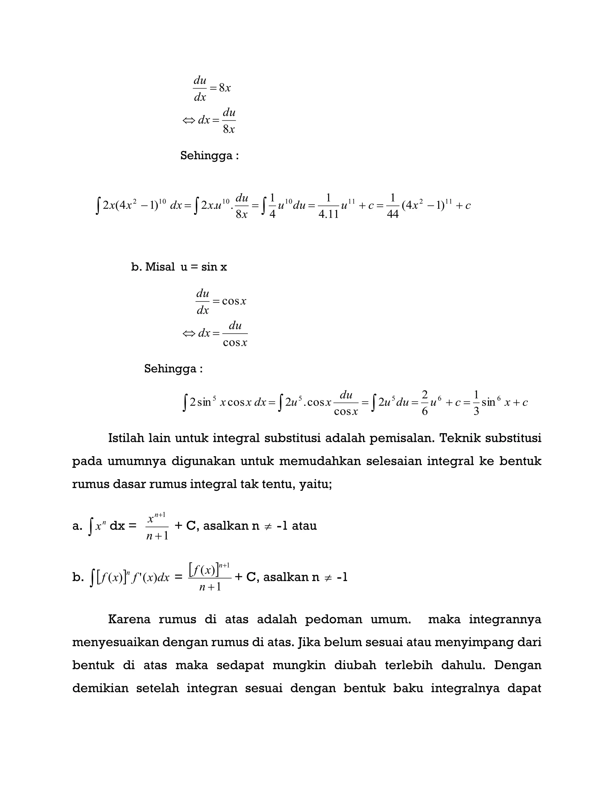 x
du
dx
x
dx
du
8
8


Sehingga :
    cxcuduu
x
du
uxdxxx 112111010102
)14(
44
1
11.4
1
4
1
8
..2)14(2
b. Misal u = sin x
x
du
dx
x
dx
du
cos
cos


Sehingga :
   cxcuduu
x
du
xudxxx 66555
sin
3
1
6
2
2
cos
cos.2cossin2
Istilah lain untuk integral substitusi adalah pemisalan. Teknik substitusi
pada umumnya digunakan untuk memudahkan selesaian integral ke bentuk
rumus dasar rumus integral tak tentu, yaitu;
a. 
n
x dx =
1
1


n
xn
+ C, asalkan n  -1 atau
b.   dxxfxf
n
)(')( =
 
1
)(
1


n
xf
n
+ C, asalkan n  -1
Karena rumus di atas adalah pedoman umum. maka integrannya
menyesuaikan dengan rumus di atas. Jika belum sesuai atau menyimpang dari
bentuk di atas maka sedapat mungkin diubah terlebih dahulu. Dengan
demikian setelah integran sesuai dengan bentuk baku integralnya dapat
 