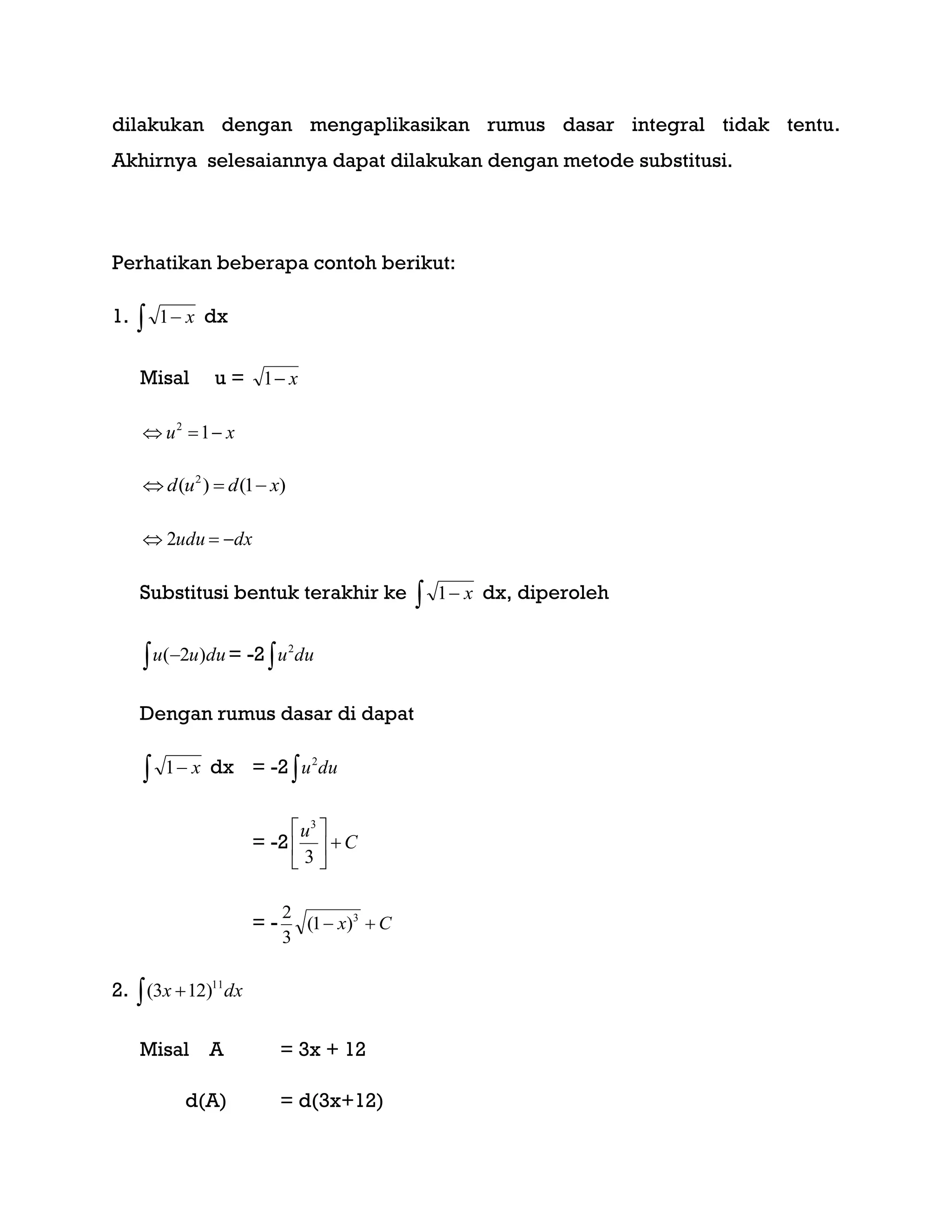 dilakukan dengan mengaplikasikan rumus dasar integral tidak tentu.
Akhirnya selesaiannya dapat dilakukan dengan metode substitusi.
Perhatikan beberapa contoh berikut:
1.   x1 dx
Misal u = x1
xu  12
)1()( 2
xdud 
dxudu  2
Substitusi bentuk terakhir ke   x1 dx, diperoleh
  duuu )2( = -2  duu2
Dengan rumus dasar di dapat
  x1 dx = -2  duu2
= -2 C
u






3
3
= - Cx  3
)1(
3
2
2.   dxx 11
)123(
Misal A = 3x + 12
d(A) = d(3x+12)
 