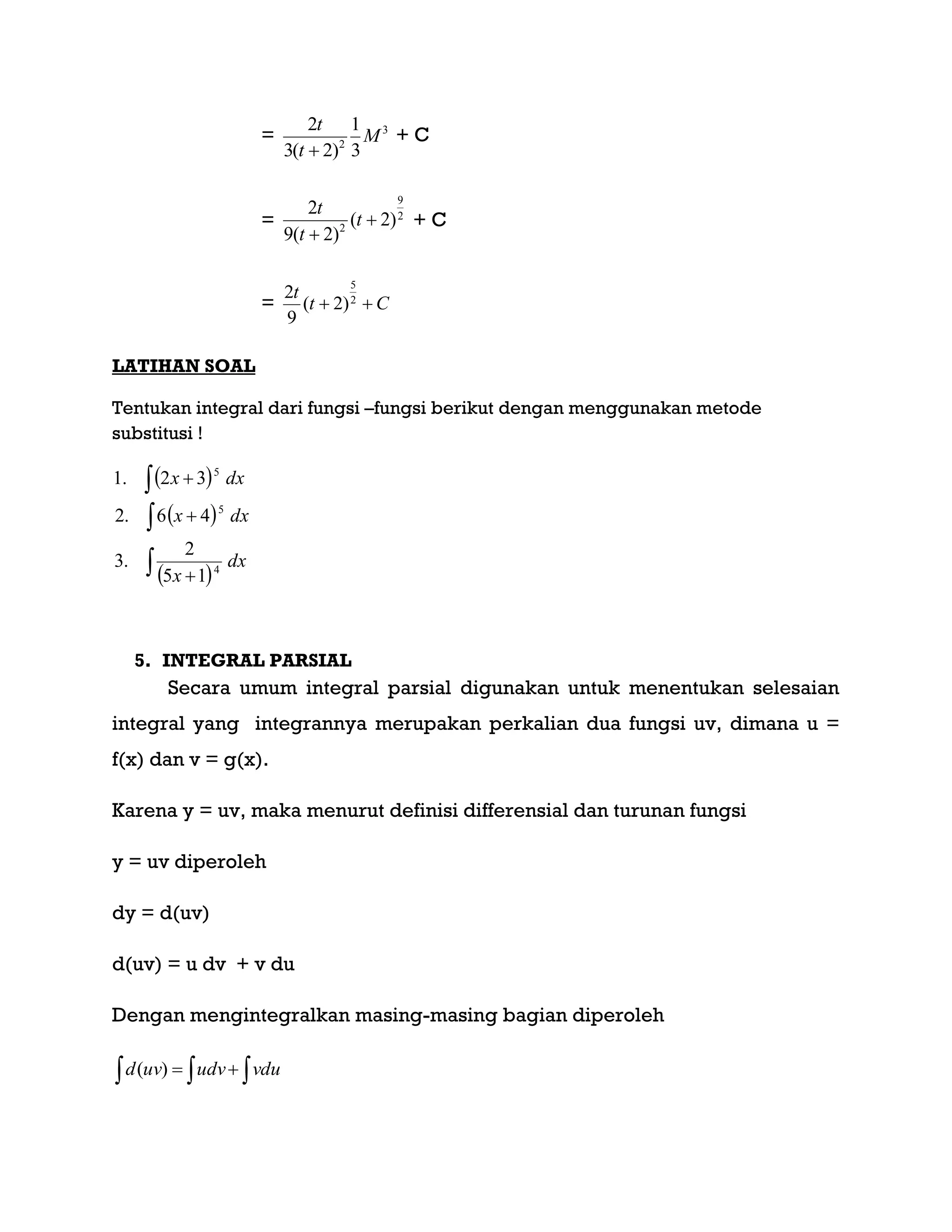 = 3
2
3
1
)2(3
2
M
t
t

+ C
= 2
9
2
)2(
)2(9
2


t
t
t
+ C
= Ct
t
 2
5
)2(
9
2
LATIHAN SOAL
Tentukan integral dari fungsi –fungsi berikut dengan menggunakan metode
substitusi !
 
 
 
dx
x
dxx
dxx






4
5
5
15
2
.3
46.2
32.1
5. INTEGRAL PARSIAL
Secara umum integral parsial digunakan untuk menentukan selesaian
integral yang integrannya merupakan perkalian dua fungsi uv, dimana u =
f(x) dan v = g(x).
Karena y = uv, maka menurut definisi differensial dan turunan fungsi
y = uv diperoleh
dy = d(uv)
d(uv) = u dv + v du
Dengan mengintegralkan masing-masing bagian diperoleh
   vduudvuvd )(
 