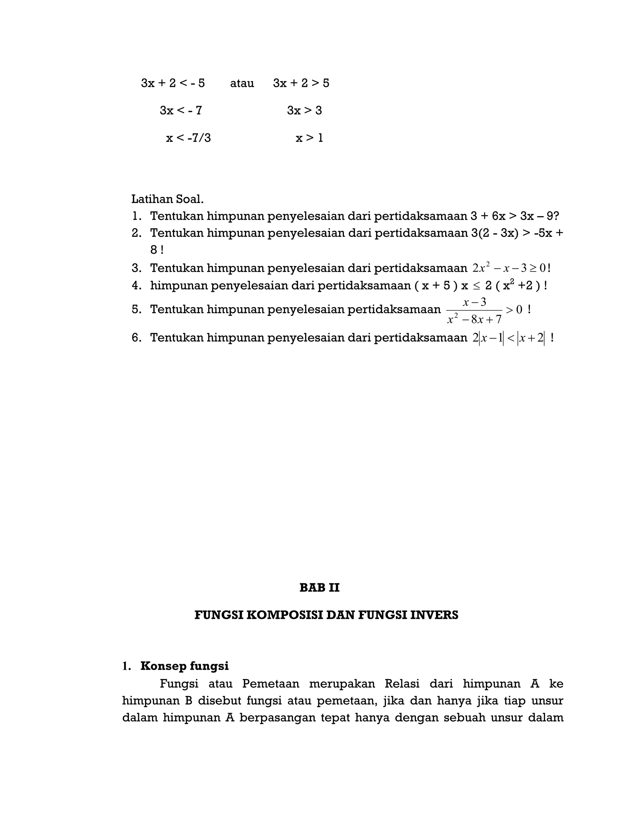 3x + 2 < - 5 atau 3x + 2 > 5
3x < - 7 3x > 3
x < -7/3 x > 1
Latihan Soal.
1. Tentukan himpunan penyelesaian dari pertidaksamaan 3 + 6x > 3x – 9?
2. Tentukan himpunan penyelesaian dari pertidaksamaan 3(2 - 3x) > -5x +
8 !
3. Tentukan himpunan penyelesaian dari pertidaksamaan 032 2
 xx !
4. himpunan penyelesaian dari pertidaksamaan ( x + 5 ) x  2 ( x2
+2 ) !
5. Tentukan himpunan penyelesaian pertidaksamaan 0
78
3
2



xx
x
!
6. Tentukan himpunan penyelesaian dari pertidaksamaan 212  xx !
BAB II
FUNGSI KOMPOSISI DAN FUNGSI INVERS
1. Konsep fungsi
Fungsi atau Pemetaan merupakan Relasi dari himpunan A ke
himpunan B disebut fungsi atau pemetaan, jika dan hanya jika tiap unsur
dalam himpunan A berpasangan tepat hanya dengan sebuah unsur dalam
 