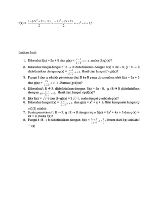 f(x) = 5,7
2
1522
2
)1222(3 2
22




xx
xxxx
Latihan Soal:
1. Diketahui f(x) = 2x + 5 dan g(x) = 4,
4
1



x
x
x
, maka (fg)(x)?
2. Diketahui fungsi-fungsi f : R  R didefinisikan dengan f(x) = 3x – 5, g : R  R
didefinisikan dengan g(x) = 2,
2
1



x
x
x . Hasil dari fungsi (fg)(x)?
3. Fungsi f dan g adalah pemetaan dari R ke R yang dirumuskan oleh f(x) = 3x + 5
dan g(x) = 1,
1
2


x
x
x
. Rumus (gf)(x)?
4. Diketahuif : R  R didefinisikan dengan f(x) = 3x – 5, g : R  R didefinisikan
dengan 2,
2
1
)( 


 x
x
x
xg . Hasil dari fungsi (gof)(x)?
5. Jika f(x) = 1x  dan (fg)(x) = 2 1x  , maka fungsi g adalah g(x)?
6. Diketahui fungsi f(x) = 3,
3
1



x
x
x , dan g(x) = x2
+ x + 1. Nilai komposisi fungsi (g
 f)(2) adalah
7. Suatu pemetaan f : R  R, g : R  R dengan (q  f)(x) = 2x2
+ 4x + 5 dan g(x) =
2x + 3, maka f(x)?
8. Fungsi f : R  R didefinisikan dengan f(x) =
2
1
,
12
23



x
x
x . Invers dari f(x) adalah f
– 1
(x)
 