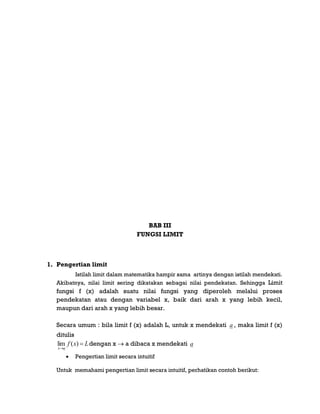 BAB III
FUNGSI LIMIT
1. Pengertian limit
Istilah limit dalam matematika hampir sama artinya dengan istilah mendekati.
Akibatnya, nilai limit sering dikatakan sebagai nilai pendekatan. Sehingga Limit
fungsi f (x) adalah suatu nilai fungsi yang diperoleh melalui proses
pendekatan atau dengan variabel x, baik dari arah x yang lebih kecil,
maupun dari arah x yang lebih besar.
Secara umum : bila limit f (x) adalah L, untuk x mendekati a , maka limit f (x)
ditulis
Lxf
ax


)(lim dengan x  a dibaca x mendekati a
 Pengertian limit secara intuitif
Untuk memahami pengertian limit secara intuitif, perhatikan contoh berikut:
 