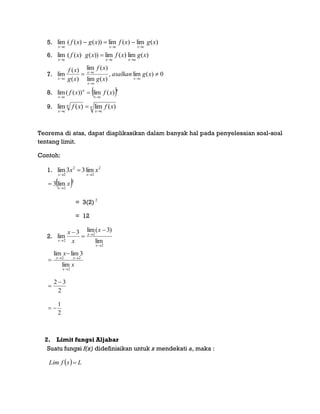 5. )(lim)(lim))()((lim xgxfxgxf
cxcxcx 

6. )(lim)(lim))()((lim xgxfxgxf
axcxcx 

7. 0)(lim,
)(lim
)(lim
)(
)(
lim 




xgasalkan
xg
xf
xg
xf
cx
cx
cx
cx
8.  n
cx
n
cx
xfxf )(lim))((lim


9. n
cx
n
cx
xfxf )(lim)(lim


Teorema di atas, dapat diaplikasikan dalam banyak hal pada penyelesaian soal-soal
tentang limit.
Contoh:
1. 2
2
2
2
lim33lim xx
xx 

 2
2
lim3 x
x

= 3(2) 2
= 12
2.
2
2
2 lim
)3(lim3
lim






x
x
x
x
x
x
x
x
x
xx
2
22
lim
3limlim




2
32 

2
1

2. Limit fungsi Aljabar
Suatu fungsi f(x) didefinisikan untuk x mendekati a, maka :
  LxfLim 
 