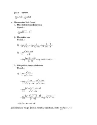 Jika x  a maka
 Menentukan limit fungsi
1. Metode Substitusi Langsung
Contoh :
2. Memfaktorkan
Contoh :
1)
2)
3. Mengalikan dengan Sekawan
Contoh :
1)
Jika diketahui fungsi f(x) dan nilai f(a) terdefinisi, maka lim ( ) ( )
x a
f x f a


   xfLimxfLim
axax 


1110
1


xLim
x
 
1
1
1
1
1
1 0020





  x
Lim
xx
x
Lim
xx
x
Lim
xxx
1
1092
1 

 x
xx
Lim
x
  
 
1110110
1
101
00





xLim
x
xx
Lim
xx
47
9
2
2
3



x
x
Lim
x
47
47
47
9
2
2
2
2
3







x
x
x
x
Lim
x
  
167
479
2
22
3 


 x
xx
Lim
x
  
  47
9
479 2
32
22
3





xLim
x
xx
Lim
xx
844479 
 