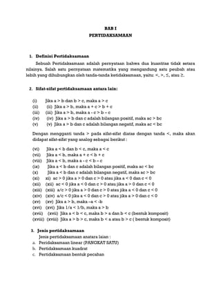 BAB I
PERTIDAKSAMAAN
1. Definisi Pertidaksamaan
Sebuah Pertidaksamaan adalah pernyataan bahwa dua kuantitas tidak setara
nilainya. Salah satu pernyataan matematika yang mengandung satu peubah atau
lebih yang dihubungkan oleh tanda-tanda ketidaksamaan, yaitu: <, >, ≤, atau ≥.
2. Sifat-sifat pertidaksamaan antara lain:
(i) Jika a > b dan b > c, maka a > c
(ii) (ii) Jika a > b, maka a + c > b + c
(iii) (iii) Jika a > b, maka a - c > b – c
(iv) (iv) Jika a > b dan c adalah bilangan positif, maka ac > bc
(v) (v) Jika a > b dan c adalah bilangan negatif, maka ac < bc
Dengan mengganti tanda > pada sifat-sifat diatas dengan tanda <, maka akan
didapat sifat-sifat yang analog sebagai berikut :
(vi) Jika a < b dan b < c, maka a < c
(vii) Jika a < b, maka a + c < b + c
(viii) Jika a < b, maka a - c < b – c
(ix) Jika a < b dan c adalah bilangan positif, maka ac < bc
(x) Jika a < b dan c adalah bilangan negatif, maka ac > bc
(xi) xi) ac > 0 jika a > 0 dan c > 0 atau jika a < 0 dan c < 0
(xii) (xii) ac < 0 jika a < 0 dan c > 0 atau jika a > 0 dan c < 0
(xiii) (xiii) a/c > 0 jika a > 0 dan c > 0 atau jika a < 0 dan c < 0
(xiv) (xiv) a/c < 0 jika a < 0 dan c > 0 atau jika a > 0 dan c < 0
(xv) (xv) Jika a > b, maka –a < -b
(xvi) (xvi) Jika 1/a < 1/b, maka a > b
(xvii) (xvii) Jika a < b < c, maka b > a dan b < c (bentuk komposit)
(xviii) (xviii) Jika a > b > c, maka b < a atau b > c ( bentuk komposit)
3. Jenis pertidaksamaan
Jenis pertidaksamaan anatara laian :
a. Peridaksamaan linear (PANGKAT SATU)
b. Pertidaksamaan kuadrat
c. Pertidaksamaan bentuk pecahan
 