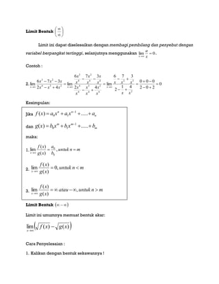Limit Bentuk 







Limit ini dapat diselesaikan dengan membagi pembilang dan penyebut dengan
variabel berpangkat tertinggi, selanjutnya menggunakan 0lim 
 x
a
x
.
Contoh :
2. 0
202
000
41
2
376
lim
42
376
lim
42
376
lim
2
32
4
2
4
3
4
4
44
2
4
3
234
23













xx
xxx
x
x
x
x
x
x
x
x
x
x
x
x
xxx
xxx
xxx
Kesimpulan:
Jika f x a x a x an n
n( ) .....   
0 1
1
dan g x b x b x bm m
m( ) .....   
0 1
1
maka:
1. mnuntuk
b
a
xg
xf
x


,
)(
)(
lim
0
0
2. mnuntuk
xg
xf
x


,0
)(
)(
lim
3. mnuntukatau
xg
xf
x


,
)(
)(
lim
Limit Bentuk  
Limit ini umumnya memuat bentuk akar:
 )()(lim xgxf
x


Cara Penyelesaian :
1. Kalikan dengan bentuk sekawannya !
 