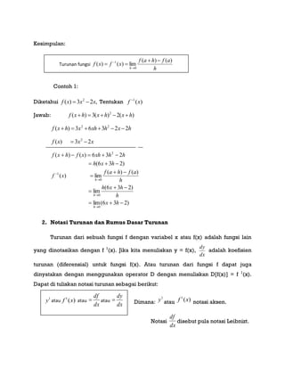 Kesimpulan:
Contoh 1:
Diketahui ,23)( 2
xxxf  Tentukan )(1
xf 
Jawab: )(2)(3)( 2
hxhxhxf 
hxhxhxhxf 22363)( 22

xxxf 23)( 2

)236(lim
)236(
lim
)()(
lim)(
)236(
236)()(
0
0
0
1
2











hx
h
hxh
h
afhaf
xf
hxh
hhxhxfhxf
h
h
h
2. Notasi Turunan dan Rumus Dasar Turunan
Turunan dari sebuah fungsi f dengan variabel x atau f(x) adalah fungsi lain
yang dinotasikan dengan f 1
(x). Jika kita menuliskan y = f(x),
dx
dy
adalah koefisien
turunan (diferensial) untuk fungsi f(x). Atau turunan dari fungsi f dapat juga
dinyatakan dengan menggunakan operator D dengan menuliskan D[f(x)] = f 1
(x).
Dapat di tuliskan notasi turunan sebagai berikut:
Dimana:
1
y atau )(1
xf notasi aksen.
Notasi
dx
df
disebut pula notasi Leibnizt.
1
y atau )(1
xf atau
dx
df
 atau
dx
dy

Turunan fungsi
h
afhaf
xfxf
h
)()(
lim)()(
0
1 



 
