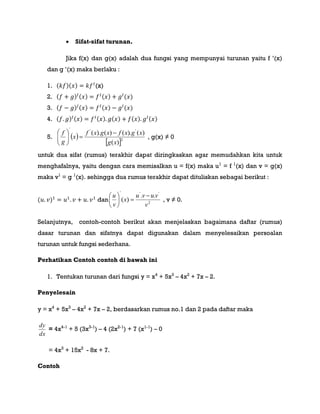  Sifat-sifat turunan.
Jika f(x) dan g(x) adalah dua fungsi yang mempunyai turunan yaitu f ‟(x)
dan g ‟(x) maka berlaku :
1. ( )( ) (x)
2. ( ) ( ) ( ) ( )
3. ( ) ( ) ( ) ( )
4. ( ) ( ) ( ) ( ) ( ) ( )
5.  
 2
'''
)(
)().()().(
xg
xgxfxgxf
x
g
f 






, g(x) ≠ 0
untuk dua sifat (rumus) terakhir dapat diringkaskan agar memudahkan kita untuk
menghafalnya, yaitu dengan cara memisalkan u = f(x) maka u1
= f 1
(x) dan v = g(x)
maka v1
= g 1
(x). sehingga dua rumus terakhir dapat dituliskan sebagai berikut :
( ) dan 2
'''
..
)(
v
vuvu
x
v
u 






, v ≠ 0.
Selanjutnya, contoh-contoh berikut akan menjelaskan bagaimana daftar (rumus)
dasar turunan dan sifatnya dapat digunakan dalam menyelesaikan persoalan
turunan untuk fungsi sederhana.
Perhatikan Contoh contoh di bawah ini
1. Tentukan turunan dari fungsi y = x4
+ 5x3
– 4x2
+ 7x – 2.
Penyelesain
y = x4
+ 5x3
– 4x2
+ 7x – 2, berdasarkan rumus no.1 dan 2 pada daftar maka
dx
dy
= 4x4-1
+ 5 (3x3-1
) – 4 (2x2-1
) + 7 (x1-1
) – 0
= 4x3
+ 15x2
- 8x + 7.
Contoh
 