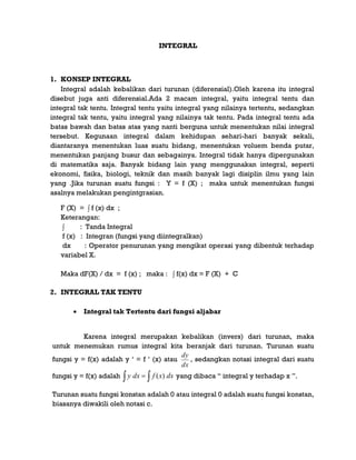 INTEGRAL
1. KONSEP INTEGRAL
Integral adalah kebalikan dari turunan (diferensial).Oleh karena itu integral
disebut juga anti diferensial.Ada 2 macam integral, yaitu integral tentu dan
integral tak tentu. Integral tentu yaitu integral yang nilainya tertentu, sedangkan
integral tak tentu, yaitu integral yang nilainya tak tentu. Pada integral tentu ada
batas bawah dan batas atas yang nanti berguna untuk menentukan nilai integral
tersebut. Kegunaan integral dalam kehidupan sehari-hari banyak sekali,
diantaranya menentukan luas suatu bidang, menentukan voluem benda putar,
menentukan panjang busur dan sebagainya. Integral tidak hanya dipergunakan
di matematika saja. Banyak bidang lain yang menggunakan integral, seperti
ekonomi, fisika, biologi, teknik dan masih banyak lagi disiplin ilmu yang lain
yang .Jika turunan suatu fungsi : Y = f (X) ; maka untuk menentukan fungsi
asalnya melakukan pengintgrasian.
F (X) = ∫ f (x) dx ;
Keterangan:
∫ : Tanda Integral
f (x) : Integran (fungsi yang diintegralkan)
dx : Operator penurunan yang mengikat operasi yang dibentuk terhadap
variabel X.
Maka dF(X) / dx = f (x) ; maka : ∫ f(x) dx = F (X) + C
2. INTEGRAL TAK TENTU
 Integral tak Tertentu dari fungsi aljabar
Karena integral merupakan kebalikan (invers) dari turunan, maka
untuk menemukan rumus integral kita beranjak dari turunan. Turunan suatu
fungsi y = f(x) adalah y „ = f „ (x) atau
dx
dy
, sedangkan notasi integral dari suatu
fungsi y = f(x) adalah   dxxfdxy )( yang dibaca “ integral y terhadap x ”.
Turunan suatu fungsi konstan adalah 0 atau integral 0 adalah suatu fungsi konstan,
biasanya diwakili oleh notasi c.
 