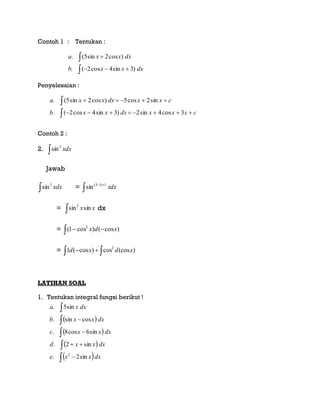 Contoh 1 : Tentukan :




dxxxb
dxxxa
)3sin4cos2(.
)cos2sin5(.
Penyelesaian :
cxxxdxxxb
cxxdxxxa




3cos4sin2)3sin4cos2(.
sin2cos5)cos2sin5(.
Contoh 2 :
2.  xdx3
sin
Jawab
 xdx3
sin = dxx
 1)13(
sin
= xxsinsin2
 dx
=   )cos()cos1( 2
xdx
=   )(coscos)cos(1 2
xdxd
LATIHAN SOAL
1. Tentukan integral fungsi berikut !
 
 
 
 








dxxxe
dxxxd
dxxxc
dxxxb
dxxa
sin2.
sin2.
sin6cos8.
cossin.
sin5.
2
 
