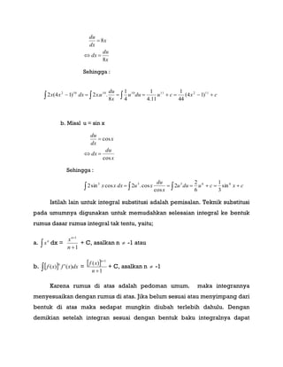 x
du
dx
x
dx
du
8
8


Sehingga :
    cxcuduu
x
du
uxdxxx 112111010102
)14(
44
1
11.4
1
4
1
8
..2)14(2
b. Misal u = sin x
x
du
dx
x
dx
du
cos
cos


Sehingga :
   cxcuduu
x
du
xudxxx 66555
sin
3
1
6
2
2
cos
cos.2cossin2
Istilah lain untuk integral substitusi adalah pemisalan. Teknik substitusi
pada umumnya digunakan untuk memudahkan selesaian integral ke bentuk
rumus dasar rumus integral tak tentu, yaitu;
a. 
n
x dx =
1
1


n
xn
+ C, asalkan n  -1 atau
b.   dxxfxf
n
)(')( =
 
1
)(
1


n
xf
n
+ C, asalkan n  -1
Karena rumus di atas adalah pedoman umum. maka integrannya
menyesuaikan dengan rumus di atas. Jika belum sesuai atau menyimpang dari
bentuk di atas maka sedapat mungkin diubah terlebih dahulu. Dengan
demikian setelah integran sesuai dengan bentuk baku integralnya dapat
 