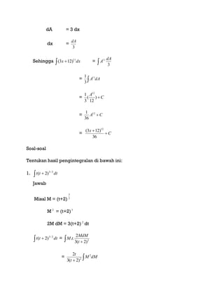 dA = 3 dx
dx =
3
dA
Sehingga   dxx 11
)123( =  3
11 dA
A
=  dAA11
3
1
= C
A
)
12
(
3
1 12
= CA 12
36
1
= C
x


36
)123( 12
Soal-soal
Tentukan hasil pengintegralan di bawah ini:
1.   dttt 2/3
)2(
Jawab
Misal M = (t+2) 2
3
M 2
= (t+2)3
2M dM = 3(t+2) 2
dt
  dttt 2/3
)2( =   2
)2(3
2
..
t
MdM
tM
= 
dMM
t
t 2
2
)2(3
2
 