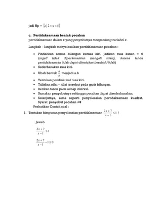 jadi Hp =  5x2 x
c. Pertidaksamaan bentuk pecahan
pertidaksamaan dalam x yang penyebutnya mengandung variabel x.
Langkah – langkah menyelesaikan pertidaksamaan pecahan :
 Pindahkan semua bilangan keruas kiri, jadikan ruas kanan = 0
(ingat! tidak diperkenankan mengali silang, karena tanda
pertidaksamaan tidak dapat ditentukan berubah/tidak)
 Sederhanakan ruas kiri.
 Ubah bentuk
b
a
menjadi a.b
 Tentukan pembuat nol ruas kiri.
 Tuliskan nilai – nilai tersebut pada garis bilangan.
 Berikan tanda pada setiap interval.
 Samakan penyebutnya sehingga pecahan dapat disederhanakan.
 Selanjutnya, sama seperti penyelesaian pertidaksamaan kuadrat.
Syarat: penyebut pecahan 0
Perhatikan Contoh soal :
1. Tentukan himpunan penyelesaian pertidaksamaan 1
1
72



x
x
!
Jawab
1
1
72



x
x
01
1
72



x
x
 