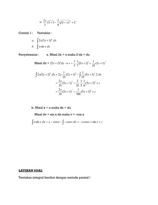 = 3
11
3
2

x
- Cx 3 4
)1(
4
2
Contoh 1 : Tentukan :

 
dxxxb
dxxxa
sin.
)15(2. 6
Penyelesaian : a. Misal 2x = u maka 2 dx = du
Misal dv =     776
)15(
35
1
15
7
1
.
5
1
15  xxvdxx
cxx
x
cxx
x
dxxxxdxxx


 
87
87
726
)15(
700
1
)15(
35
2
)15(
8
1
.
5
1
.
35
2
)15(
35
2
2.)15(
35
1
)15(
35
1
.2)15(2
b. Misal x = u maka dx = du
Misal dv = sin x dx maka v = -cos x
   cxxxdxxxxdxxx sincoscoscos.sin
LATIHAN SOAL
Tentukan integral berikut dengan metode parsial !
 