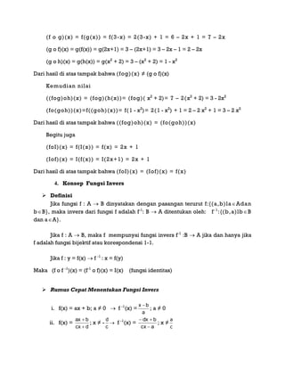 (f o g)(x) = f(g(x)) = f(3-x) = 2(3-x) + 1 = 6 – 2x + 1 = 7 – 2x
(g o f)(x) = g(f(x)) = g(2x+1) = 3 – (2x+1) = 3 – 2x – 1 = 2 – 2x
(g o h)(x) = g(h(x)) = g(x2
+ 2) = 3 – (x2
+ 2) = 1 - x2
Dari hasil di atas tampak bahwa (fog)(x) ≠ (g o f)(x)
Kemudian nilai
((fog)oh)(x) = (fog)(h(x))= (fog)( x2
+ 2)= 7 – 2(x2
+ 2) = 3 - 2x2
(fo(goh))(x)=f((goh)(x))= f(1 - x2
)= 2(1 - x2
) + 1 = 2 – 2 x2
+ 1 = 3 – 2 x2
Dari hasil di atas tampak bahwa ((fog)oh)(x) = (fo(goh))(x)
Begitu juga
(foI)(x) = f(I(x)) = f(x) = 2x + 1
(Iof)(x) = I(f(x)) = I(2x+1) = 2x + 1
Dari hasil di atas tampak bahwa (foI)(x) = (Iof)(x) = f(x)
4. Konsep Fungsi Invers
 Definisi
Jika fungsi f : A  B dinyatakan dengan pasangan terurut f:{(a,b)laAdan
bB}, maka invers dari fungsi f adalah f-1
: B  A ditentukan oleh: f-1
:{(b,a)lbB
dan aA}.
Jika f : A  B, maka f mempunyai fungsi invers f-1
:B  A jika dan hanya jika
f adalah fungsi bijektif atau korespondensi 1-1.
Jika f : y = f(x)  f -1
: x = f(y)
Maka (f o f -1
)(x) = (f-1
o f)(x) = I(x) (fungsi identitas)
 Rumus Cepat Menentukan Fungsi Invers
i. f(x) = ax + b; a ≠ 0  f -1
(x) =
a
bx 
; a ≠ 0
ii. f(x) =
dcx
bax


; x ≠ -
c
d
 f -1
(x) =
acx
bdx


; x ≠
c
a
 