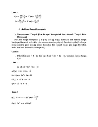Cara 2:
f(x) =
dcx
bax


 f -1
(x) =
acx
bdx


 
4x
1x2
xf


  f -1
(x) =
2-x
14x 
5. Aplikasi fungsi komposisi
 Menentukan Fungsi Jika Fungsi Komposisi dan Sebuah Fungsi Lain
Diketahui
Misalkan fungsi komposisi (f o g)(x) atau (g o f)(x) diketahui dan sebuah fungsi
f(x) juga diketahui, maka kita bisa menentukan fungsi g(x). Demikian pula jika fungsi
komposisi (f o g)(x) atau (g o f)(x) diketahui dan sebuah fungsi g(x) juga diketahui,
maka kita bisa menentukan fungsi f(x).
Contoh :
1. Diketahui g(x) = 3 – 2x dan (g o f)(x) = 2x2
+ 2x – 12, tentukan rumus fungsi
f(x)!
Cara 1:
(g o f)(x) = 2x2
+ 2x – 12
g(f(x)) = 2x2
+ 2x – 12
3 – 2f(x) = 2x2
+ 2x – 12
-2f(x) = 2x2
+ 2x – 15
f(x) = -x2
– x + 7,5
Cara 2:
g(x) = 3 – 2x  g -1
(x) =
2
3 x
f(x) = [g -1
o (g o f)](x)
 