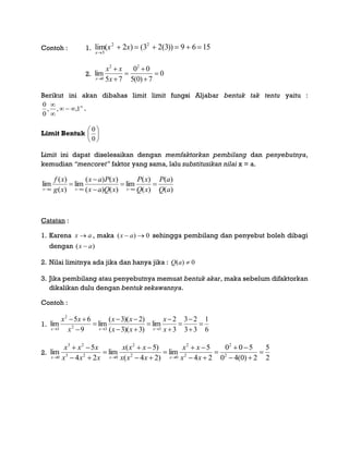 Contoh : 1. lim( ) ( ( ))
x
x x

     
3
2 2
2 3 2 3 9 6 15
2. 0
7)0(5
00
75
lim
22
0






 x
xx
x
Berikut ini akan dibahas limit limit fungsi Aljabar bentuk tak tentu yaitu :




1,,,
0
0
.
Limit Bentuk 





0
0
Limit ini dapat diselesaikan dengan memfaktorkan pembilang dan penyebutnya,
kemudian “mencoret” faktor yang sama, lalu substitusikan nilai x = a.
)(
)(
)(
)(
lim
)()(
)()(
lim
)(
)(
lim
aQ
aP
xQ
xP
xQax
xPax
xg
xf
axaxax





Catatan :
1. Karena ax  , maka 0)(  ax sehingga pembilang dan penyebut boleh dibagi
dengan )( ax 
2. Nilai limitnya ada jika dan hanya jika : 0)( aQ
3. Jika pembilang atau penyebutnya memuat bentuk akar, maka sebelum difaktorkan
dikalikan dulu dengan bentuk sekawannya.
Contoh :
1.
6
1
33
23
3
2
lim
)3)(3(
)2)(3(
lim
9
65
lim
332
2
3












 x
x
xx
xx
x
xx
xxx
2.
2
5
2)0(40
500
24
5
lim
)24(
)5(
lim
24
5
lim 2
2
2
2
02
2
023
23
0












 xx
xx
xxx
xxx
xxx
xxx
xxx
 